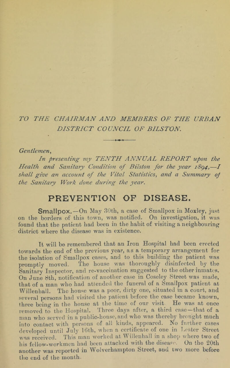 TO THE CHAIRMAN AND MEMBERS OF THE URBAN DISTRICT COUNCIL OF BILSTON. Gentlemen, In presenting my TENTH ANNUAL REPORT upon the Health and Sanitary Condition of Bilston for the year iSg4,—/ shall give an account of the Vital Statistics, and a Summary of the Sanitary Work done during the year. PREVENTION OF DISEASE. Smallpox.—On May 30th, a case of Smallpox in Moxley, just on the borders of this town, was notified. On investigation, it was found that the patient had been in the habit of visiting a neighbouring district where the disease was in existence. It will be remembered that an Iron Hospital had been erected towards the end of the previous year, as a temporary arrangement for the isolation of Smallpox cases, and to this building the patient was promptly moved. The house was thoroughly disinfected by the Sanitary Inspector, and re-vaccination suggested to the other inmates. On J une 8th, notification of another case in Coseley Street was made, that of a man who had attended the funeral of a Smallpox patient at Willenhail. The house was a poor, dirty one, situated in a court, and several persons had visited the patient before the case became known, three being in the house at the time of our visit He was at once removed to the Hospital. Three days after, a third case —that of a man who served in a public-house, and who was thereby brought much into contact with persons of all kinds, appeared. No further cases developed until July 16th, when a certificate of one in Tester Street was received. This man worked at Willenhail in a shop where two of his fellow-workmen had been attacked with the disease. On the 20th another was reported in Wolverhampton Street, aud two more before the end of the month.