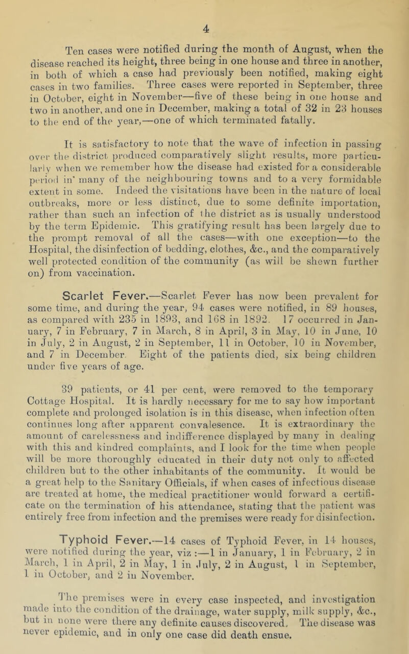 Ten cases were notified during the month of August, when the disease reached its height, three being in one house and three in another, in both of which a case had previously been notified, making eight cases in two families. Three cases were reported in September, three in October, eight in Novembei—five of these being in one house and two in another, and one in December, making a total of 32 in 23 houses to the end of the year,—one of which terminated fatally. It is satisfactory to note that the wave of infection in passing over the district, produced comparatively slight results, more particu- larly when we remember how the disease had existed fora considerable period in' many of the neighbouring towns and to a very formidable extent in some. Indeed the visitations have been in the nature of local outbreaks, more or less distinct, due to some definite importation, rather than such an infection of the district as is usually understood by the term Epidemic. This gratifying result has been largely due to the prompt removal of all the cases—with one exception—to the Hospital, the disinfection of bedding, clothes, Ac., and the comparatively well protected condition of the community (as will be shewn further on) from vaccination. Scarlet Fever.—Scarlet Fever has now been prevalent for some time, and during the year, 94 cases were notified, in 89 houses, as compared with 235 in 1893, and 1G8 in 1892. 1 7 occurred in Jan- uary, 7 in February, 7 in March, 8 in April, 3 in May, 10 in June, 10 in July, 2 in August, 2 in September, 11 in October, 10 iu November, and 7 in December. Eight of the patients died, six being children under five years of age. 39 patients, or 41 per cent, were removed to the temporary Cottage Hospital. It is hardly necessary for me to say how important complete and prolonged isolation is in this disease, when infection often continues long after apparent convalesence. It is extraordinary the amount of carelessness and indifference displayed by many in dealing with this and kindred complaints, and I look for the time when people will be more thoroughly educated in their duty not only to affected children but to the other inhabitants of the community. It would be a great help to the Sanitary Officials, if when cases of infectious disease are treated at home, the medical practitioner would forward a certifi- cate on the termination of his attendance, stating that the patient was entirely free from infection and the premises were ready for disinfection. Typhoid Fever.—14 cases of Typhoid Fever, in 14 houses, were notified during the year, viz :—1 in January, 1 in February, 2 in March, 1 in April, 2 in May, 1 in July, 2 in August, 1 in September, 1 in October, and 2 iu November. rJ he premises were in every case inspected, and investigation made into the condition of the drainage, water supply, milk supply, Ac., hut in none were there any definite causes discovered. The disease was never epidemic, and in only one case did death ensue.