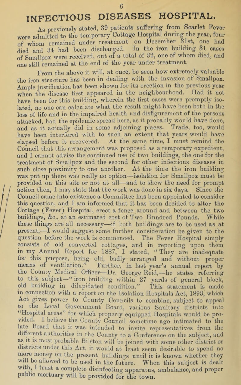 INFECTIOUS DISEASES HOSPITAL, As previously stated, 39 patients suffering from Scarlet Fever were admitted to the temporary Cottage Hospital during the year, four of whom remained under treatment on December 31st, one had died and 34 had been discharged. In the iron building 31 cases of Smallpox were received, out of a total of 32, one of whom died, and one still remained at the end of the year under treatment. From the above it will, at once, be seen how extremely valuable the iron structure has been in dealing with the invasion of Smallpox. Ample justification has been shown for its erection in the previous year when the disease first appeared in the neighbourhood. Had it not have been for this building, wherein the first cases were promptly iso- lated, no one can calculate what the result might have been both in the loss of life and in the impaired health and disfigurement of the persons attacked, had the epidemic spread here, as it probably would have done, and as it actually did in some adjoining places. Trade, too, would have been interfei'ed with to such an extent that years would have elapsed before it recovered. At the same time, I must remind the Council that this arrangement was proposed as a temporary expedient, and I cannot advise the continued use of two buildings, the one for the treatment of Smallpox and the second for other infectious diseases in such close proximity to one another. At the time the iron building was put up there was really no option—isolation for Smallpox must be provided on this site or not at all—and to shew the need for prompt action then, I may state that the work was done in six days. Since the Council came into existence a Committee has been appointed to consider this question, and I am informed that it has been decided to alter the Cottage (Fever) Hospital, erect a fence around and between the two buildings, &c., at an estimated cost of Two Hundred Pounds. While these things are all necessary—if both buildings are to be used as at present,—I would suggest some further consideration be given to the question before the work is commenced. The Fever Hospital simply consists of old converted cottages, and in reporting upon them in my Annual Report for 1887, I stated, “They ai’e inadequate for this purpose, being old, badly arranged and without proper means of ventilation.” Further, in last year’s annual report by the County Medical Officer—Dr. George Reid,—he states referring to this subject—“ iron building within 27 yards of general block, old building in dilapidated condition.” This statement is made in connection with a report on the Isolation Hospitals Act, 1893, which Act gives power to County Councils to combine, subject to appeal to the Local Government Board, various Sanitary districts into “Hospital areas” for which properly equipped Hospitals would be pro- vided. I believe the County Council sometime ago intimated to the late Board that it was intended to invite representatives from the different authorities in the County to a Conference on the subject, and as it is most probable Bilston will be joined with some other district or districts under this Act, it would at least seem desirable to spend no more money on the present buildings until it is known whether they will bo allowed to be used in the future. When this subject is dealt with, I trust a complete disinfecting apparatus, ambulance, and proper public mortuary will be provided for the town.