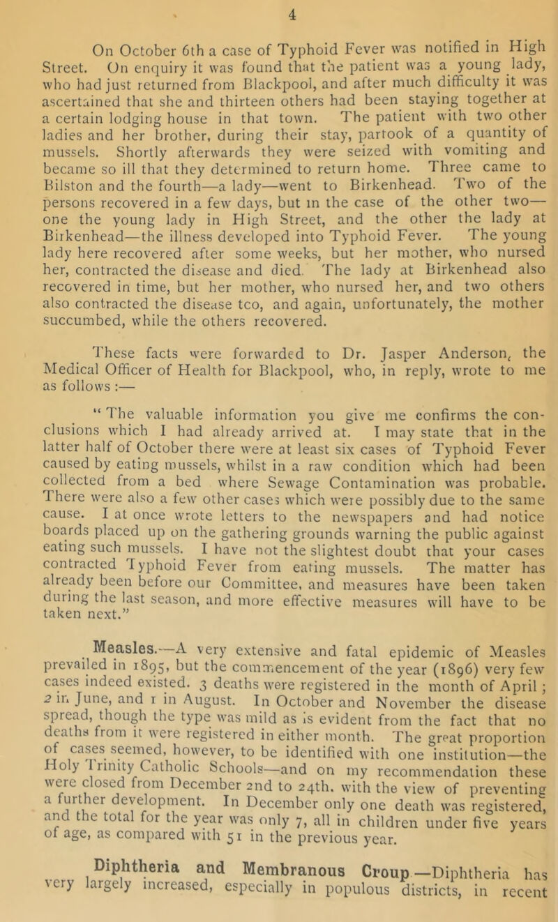 On October 6th a case of Typhoid Fever was notified in High Street. On enquiry it was found that the patient wras a young lady, who had just returned from Blackpool, and after much difficulty it wras ascertained that she and thirteen others had been staying together at a certain lodging house in that town. The patient with two other ladies and her brother, during their stay, partook of a quantity of mussels. Shortly afterwards they were seized with vomiting and became so ill that they determined to return home. rI hree came to Bilston and the fourth—a lady—went to Birkenhead. Two of the persons recovered in a few' days, but in the case of the other two— one the young lady in High Street, and the other the lady at Birkenhead—the illness developed into Typhoid Fever. The young lady here recovered after some weeks, but her mother, who nursed her, contracted the disease and died. The lady at Birkenhead also recovered in time, but her mother, w:ho nursed her, and two others also contracted the disease tco, and again, unfortunately, the mother succumbed, while the others recovered. These facts w’ere forwarded to Dr. Jasper Anderson, the Medical Officer of Health for Blackpool, who, in reply, wrote to me as follows :— “ The valuable information you give me confirms the con- clusions which I had already arrived at. I may state that in the latter half of October there were at least six cases of Typhoid Fever caused by eating mussels, whilst in a raw' condition which had been collected from a bed where Sewage Contamination was probable. 1 here were also a few' other cases which were possibly due to the same cause. I at once w'rote letters to the newspapers and had notice boards placed up on the gathering grounds w'arning the public against eating such mussels. I have not the slightest doubt that your cases contracted I yphoid Fever from eating mussels. The matter has already been before our Committee, and measures have been taken during the last season, and more effective measures will have to be taken next.” Measles.—A very extensive and fatal epidemic of Measles prevailed in 1895, but the commencement of the year (1896) very few' cases indeed existed. 3 deaths were registered in the month of April ; 2 in June, and t in August. In October and November the disease spread, though the type w'as mild as is evident from the fact that no deaths from it were registered in either month. The great proportion ,ca£?s. sPeme<^’ however, to be identified with one institution—the Holy unity Catholic Schools—and on my recommendation these were closed fiom December 2nd to 24th. with the view of preventing a further development. In December only one death was registered, am t re total for the year was only 7, all in children under five years of age, as compared with 51 in the previous year. Diphtheria and Membranous Croup—Diphtheria has ' cry ^rgely increased, especially in populous districts, in recent