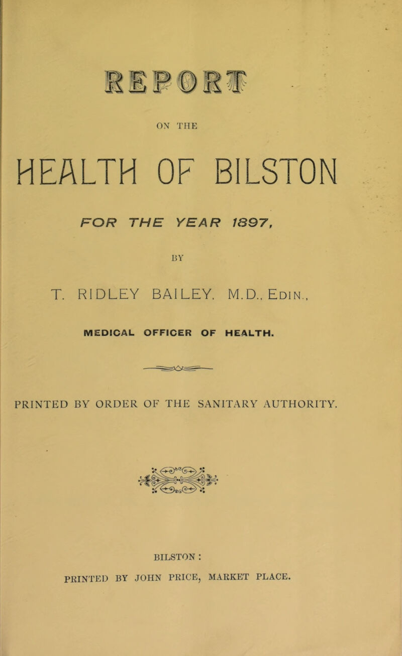 ./I ON THE HEALTH OF BILSTON FOR THE YEAR 1897, BY T. RIDLEY BAILEY. M.D.. Edin., MEDICAL OFFICER OF HEALTH. PRINTED BY ORDER OF THE SANITARY AUTHORITY. BILSTON : PRINTED BY JOHN PRICE, MARKET PLACE.