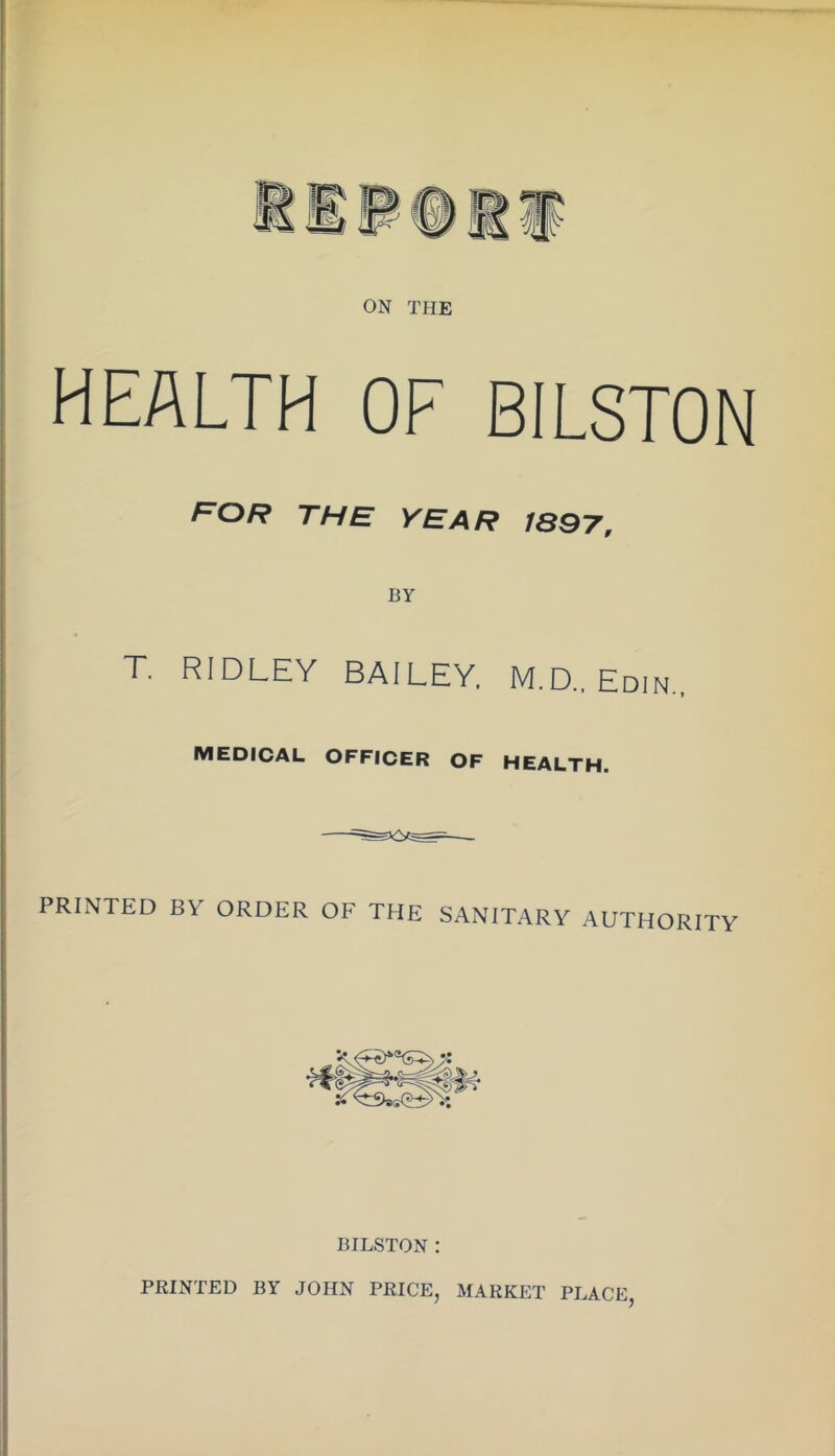 ON THE HEALTH OF BILSTON the year 1897, BY T. RIDLEY BAILEY. M.D.. Edin., MEDICAL OFFICER OF HEALTH. PRINTED BY ORDER OF THE SANITARY AUTHORITY BILSTON : PRINTED BY JOHN PRICE, MARKET PLACE,