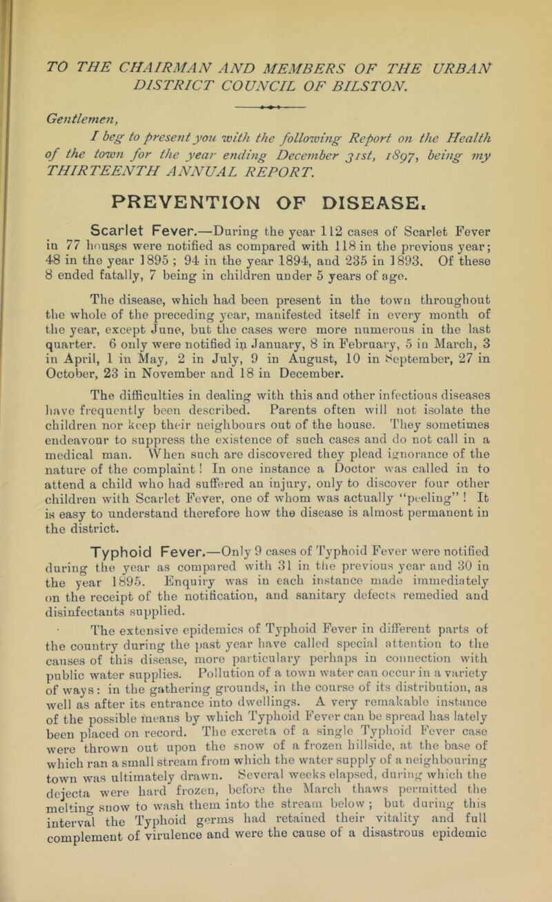 TO THE CHAIRMAN AND MEMBERS OF THE URBAN DISTRICT COUNCIL OF BILSTON. Gentleme?t, I beg to present ymi 'with the folloiving Report 07i the Health of the town for the year ending Deceinher jist, i8gy^ being niy THIRTEENTH ANNUAL REPORT. PREVENTION OP DISEASE. Scarlet Fever.—Daring the year 112 cases of Scarlet Fever in 77 houses were notified as compared with 118 in the previous year; 48 in the year 1895 ; 94 in the year 1894, and 235 in 1893, Of these 8 ended fatally, 7 being in children under 5 years of ago. The disease, which had been present in the town throughout the whole of the preceding year, manifested itself in every month of the year, except June, but the cases were more numerous in the last quarter. 6 only were notified in January, 8 in February, 5 in March, 3 in April, 1 in May, 2 in July, 9 in August, 10 in September, 27 in October, 23 in November and 18 in December. The difficulties in dealing with this and other infectious diseases have frequently been described. Parents often will not i.solate the children nor keep their neighbours out of the house. They sometimes endeavour to suppress the existence of such cases and do not call in a medical man. VVhen such arc discovered they plead ignorance of the nature of the complaint! In one instance a Doctor was called in to attend a child who had suffered an injury, ouly to discover four other children with Scarlet Fever, one of whom was actually “peeling” ! It is easy to understand therefore how the disease is almost permanent in the district. Typhoid Fever.—Only 9 cases of Typhoid Fever were notified during the year as compared with 31 in the previous year and 30 in the year 1895. Enquiry was in each instance made immediately on the receipt of the notification, and sanitary defects remedied and disinfectants supplied. The extensive epidemics of Typhoid Fever in different parts of the country during the })ast year have called special attention to the causes of this disease, more particulary perhaps in connection with public water supplies. Pollution of a town water can occui’ in a variety of ways: in the g.athering grounds, in the course of its distribution, as well as after its entrance into dwellings. A very remakablo instance of the possible means by which Typhoid Fever can bo spread has lately been placed on record. The excreta of a single Typhoid Fever case were thrown out upon the snow of a frozen hillside, at the base of which ran a small stream from which the water supply of a neighbouring town was ultimately drawn. Several weeks elapsed, during which the dejecta were hard frozen, before the March thaws permitted the melting snow to wash them into the stream below ; but during this interval the Typhoid germs had retained their vitality and full complement of virulence and were the cause of a disastrous epidemic