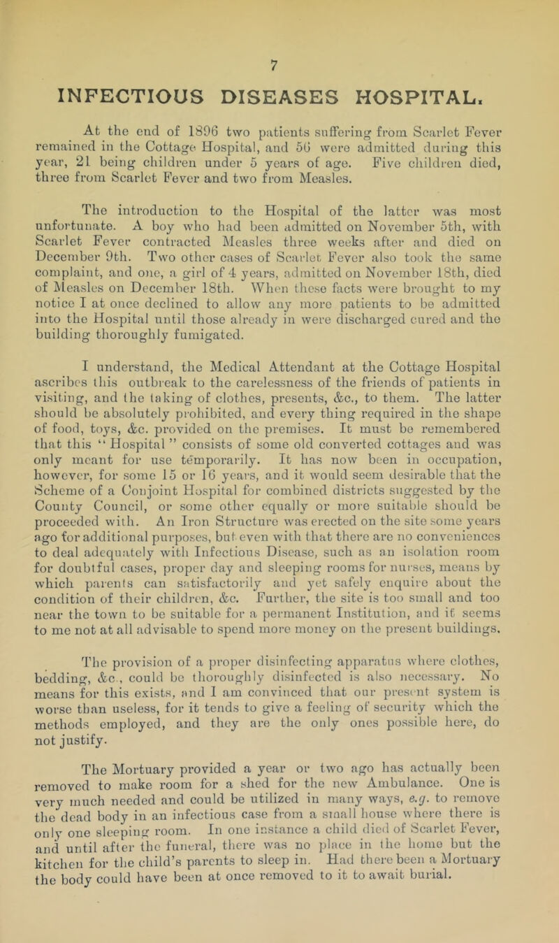 INFECTIOUS DISEASES HOSPITAL. At the end of 1896 two patients snffei’ing from Scarlet Fever remained in the Cottage Hospital, and 56 were admitted during this year, 21 being children under 5 years of age. Five children died, three from Scarlet Fever and two from Measles. The introduction to the Hospital of the latter was most unfortunate. A boy who had been admitted on November 5th, with Scarlet Fever contracted Measles three weeks after and died on December 9th. Two other cases of Scarier, Fever also took the same complaint, and one, a girl of 4 years, admitted on November 18th, died of ]\leasles on December 18th. When these facts were brought to my notice I at once declined to allow any more patients to be admitted into the Hospital until those already in were discharged cured and the building thoroughly fumigated. I understand, the Medical Attendant at the Cottage Hospital ascribes this outbreak to the carelessness of the friends of patients in visiting, and the taking of clothes, presents, &c., to them. The latter should be absolutely prohibited, and every thing required in the shape of food, toys, &c. provided on the premises. It must bo remembered that this “ Hospital ” consists of some old converted cottages and was only meant for use temporarily. It has now been in occupation, however, for some 15 or 16 years, and it would seem desirable that the Scheme of a Conjoint Hospital for combined districts suggested by the County Council, or some other equally or more suitable should be proceeded with. An Iron Structure was erected on the site some years ago for additional purposes, but even with that there are no conveniences to deal adequately with Infectious Disease, such as an isolation room for doubtful cases, proper day and sleeping rooms for nurses, means by which parents can satisfactorily and yet safely enquire about the condition of their children, &c. Further, the site is too small and too near the town to be suitable for a permanent Institution, and it seems to me not at all advisable to spend more money on the present buildings. The provision of a j)roper disinfecting apparatus where clothes, bedding, Ac., could be thoroughly disinfected is also necessary. No means for this exists, and 1 am convinced that our presint system is worse than useless, for it tends to give a feeling of security which the methods employed, and they are the only ones possible here, do not justify. The Mortuary provided a year or two ago has actually been removed to make room for a shed for the new Ambulance. One is very much needed and could be utilized in many ways, e.g. to remove the dead body in an infectious case from a small house where there is only one sleeping room. In one instance a child dieil of Scarlet Fever, and until after the funeral, there was no place in the honio but the kitchen for the child’s parents to sleep in. Had there been a Mortuary the body could have been at once removed to it to await burial.