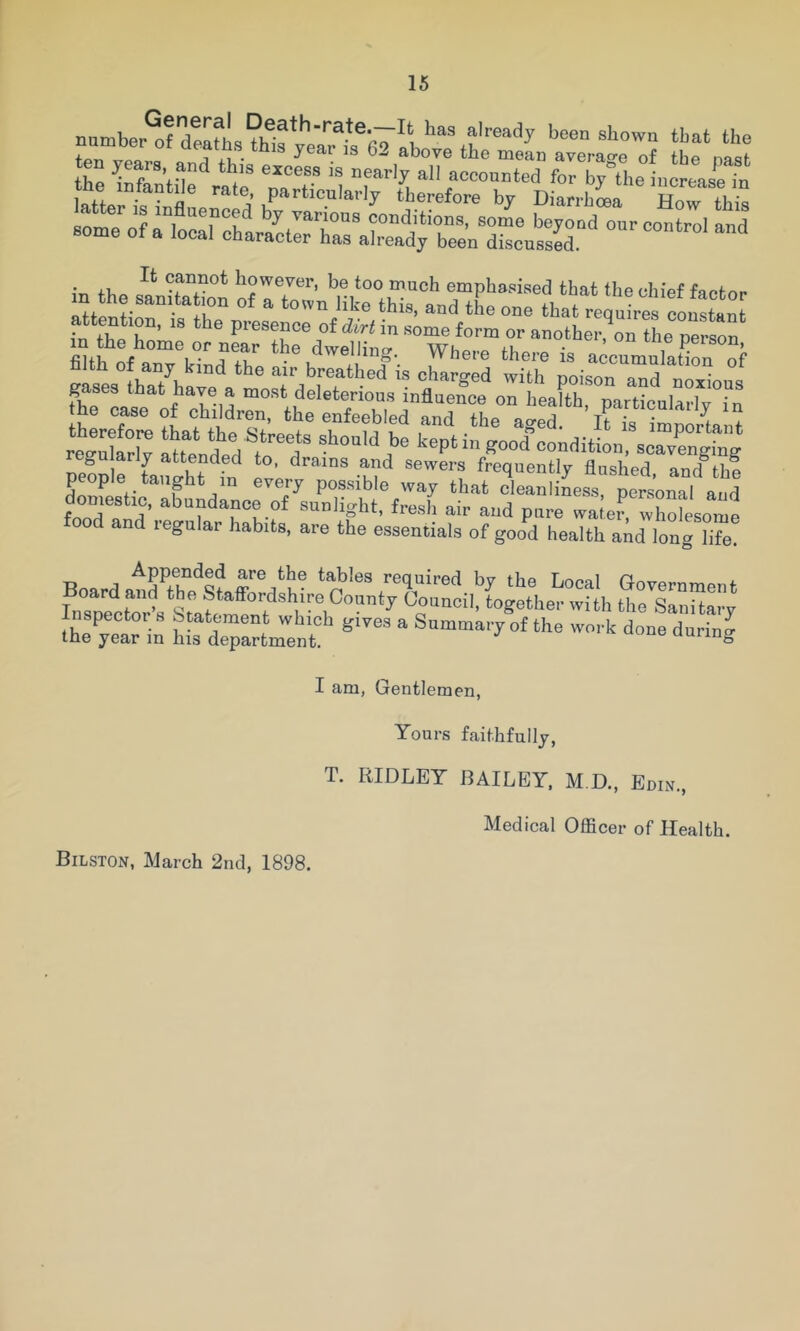 numbe°ordtafh9?wfyea?h6~ab‘‘'‘%f“'^^ been shown tbat the ten years anH fVu'a ^ ^ ^^ove the mean average of the past fattert''“nfl' 'noTTh^ • +1, ^annot however, be too much emphasised that the chief faefnr in the samta jon of a town like this, and the one that requles ronstan attention, is the presence of ^^Hn some form or another,^rSe pefson^ mtfoA°nTk°Tft'’ Where there is accumulation of gases Lat have a ^poison and noxious gases that have a most deleterious influence on health, particularly in hLTore tLtTeTtre r* “ important roSw Stendnd i ^ should be kept m good condition, scavenging pe?D r taniht^fn^ ! ■m'’ froqoontly flashed, and tbf people taught in every possible way that cleanliness, personal and SiTand’ abundance of sunlight, fresh air and pure watei^ wholesome food and regnlar habits, are the essentials of good health a^d long °ife! Board atid’S.'^Staff^rd^h- .■’ojoi™'' by the Local Government ^oard and the Staffordshire County Council, together with the Sanitary Inspectors Statement which gives a Summary of the work done during the year in his department. uuring I am, Gentlemen, Yours faithfully, T. RIDLEY BAILEY. M.D., Edin., Bilston, March 2nd, 1898. Medical Officer of Health.