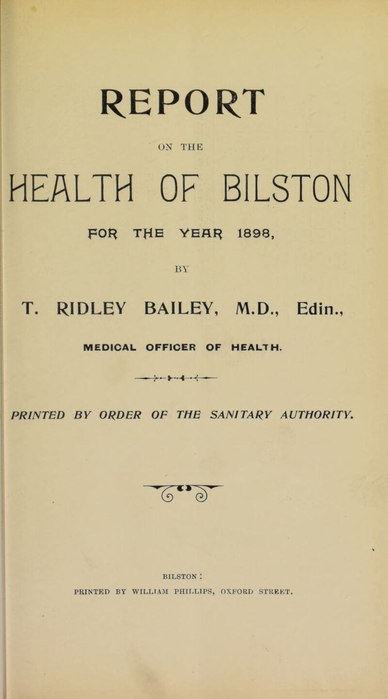 REPORT UN THE HEALTH OF BILSTON FOH THE VEAH 1898, T. RIDLEY BAILEY, M.D., Edin., MEDICAL OFFICER OF HEALTH. PRINTED BY ORDER OF THE SANITARY AUTHORITY. BILSTON : PRINTf:n BY WILLIAM PHILLIPS, OXFORD STKEFT,