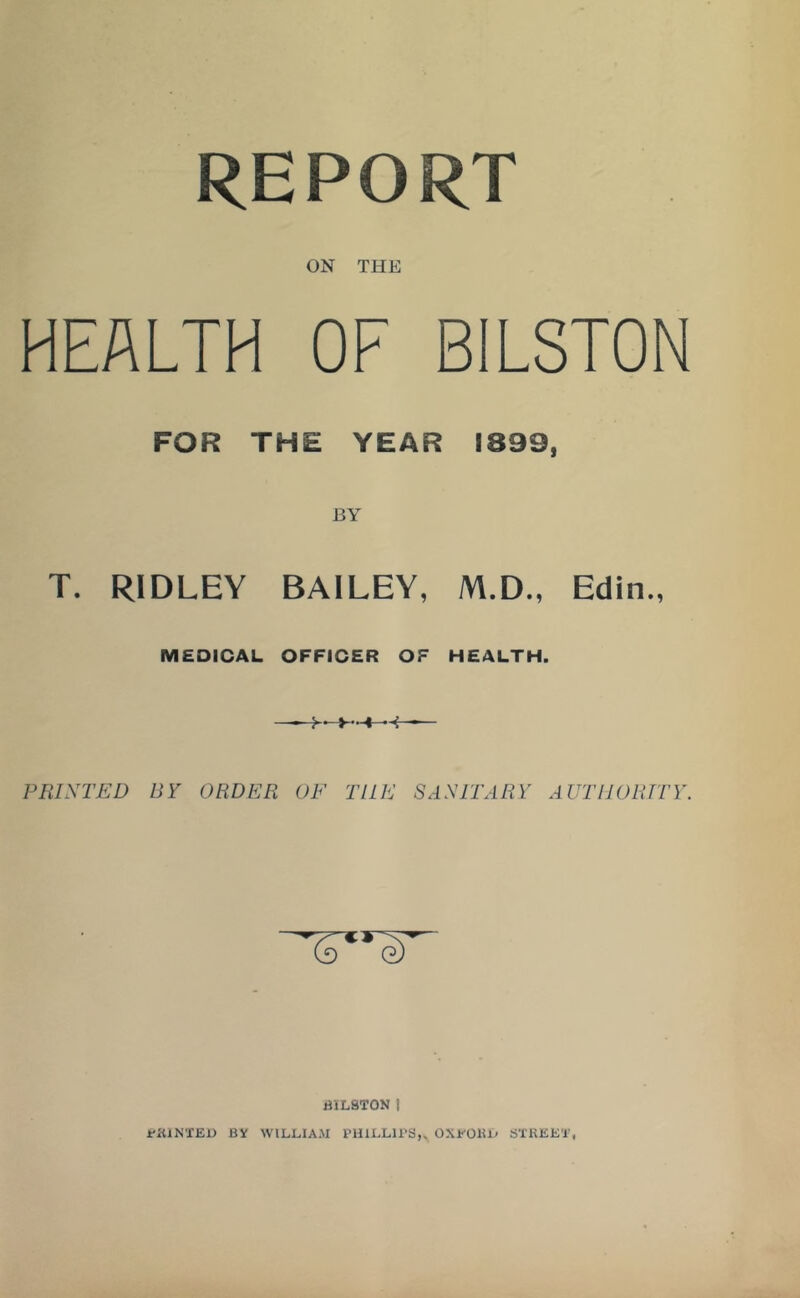 REPORT ON THE HEALTH OF BILSTON FOR THE YEAR 1899, T. RIDLEY BAILEY, M.D., Edin., MEDICAL OFFICER OF HEALTH. PRINTED BY ORDER OE THE SANITARY AUTHORITY. BILSTON I rKlNTEU BY WILLIAM PHILLIPS,, OXPOUL STKEEL,