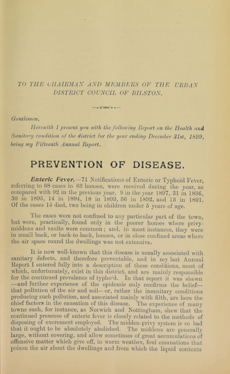 TO THE CIJAIEMAX AXD MEMBERS OF THE URRAX DISTRICT COUXCLL OF BILSTOX. —»—* Gentlemen, Hereicith 1 present yon with the fullowiny Report on the Health and Sanitary condition of the district for the year endiny December 31st, 1899, beiny my Fifteenth Annual Report. PREVENTION OF DISEASE. Enteric Fever.—71 I^Jotificatious of Enteric or Typhoid Fever, referring to 68 cases in 63 houses, were received during the year, as compared with 92 in the previous year, 9 in the year 1897, 31 in 1896, 30 in 1895, 14 in 1894, 18 in 1893, 36 in 1892, and 13 in 1891. Of the cases 15 died, two being in children under 5 years of age. The cases were not confined to any particular part of the town, but were, practically, found only in the poorer homes where privy- middens and vaults were common ; and, in most instances, they were in small back, or back-to-back, houses, or in close confined areas where the air space round the dwellings was not extensive. It is now well-known that this disease is usually associated with sanitary defects, and therefore preventable, and in my last Annual Report 1 entered fully into a description of these conditions, most of which, unfortunately, exist in this district, and are mainly’ responsible for the continued prevalence of typhoTl. In that report it was shewn —and further experience of the epidemic only confirms the belief— that pollution of the air and soil—or, rather the insanitary conditions producing such pollution, and associated mainly with filth, are here the chief factors in the causation of this disease. The experience of many towns such, for instance, as Norwich and Nottingham, shew that the continued presence of enteric fever is closely related to the methods of disposing of excrement employed. The midden-privy .system is so bad that it ought to be absolutely abolished. The middens are generally large, without covering, and allow sometimes of great accumulations of offensive matter which give off, in warm weather, foul emanations that poison the air about the dwellings and from which the liquid contents