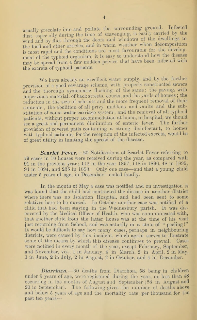 usually precolate into and pollute the surrounding ground. Infected dust, espec;ally during the tune of scavengnig, is easily carried by the wind and by ilies through the doors and windows ot the avvellings to the food and other articles, and in warm weather when decomposition is most rapid and the conditions are most favourable for the develop- ment of the typhoid organism, it is easy to understand how the disease may be spread from a few midden privies that have been infected with the excreta of typhoid patients. \Ve have already an excellent water supply, and by the further provision of a good sewarage scheme, with properly constructed sewers and the thorough systematic flushing of the same ; the paving, with impervious material, of back streets, courts, and the yards of houses ; the reduction in the size of ash-pits and the more frequent removal of their contents ; the abolition of all privy middens and vaults and the sub- stitution of some water carriage system ; and the removal of all typhoid patients, without proper accommodation at home, to hospital, we should see a great and permanent diminution of enteric fever. The further provision of covered pails containing a strong disinfectant, to homes with typhoid patients, for the reception of the infected excreta, would be of great utility in limiting the spread of the disease. Scarlet Fever. —Notifications of Scarlet Fever referring to 19 cases in IH houses were received during the year, as compared with 91 111 the previous year ; 11'2 in the year 1897, 118 in 189(1, 48 in 1895, 94 in 1894, and 235 in 1893. Only one case—and that a young child under 5 years of age, in December—ended fatally. In the month of May a case was notified and on investigation it was found that the child had contracted the disease in another district where there was no Isolation Hospital, and had been sent to some relatives here to be nursed. In October another case was notified of a child that had been staying in the Wednesbury parish. It was dis- covered by the Medical Officer of Health, who was communicated with, that another child from the latter house was at the time of his visit just returning from School, and was actually in a state of “peeling!” It would be difficult to say how many cases, perhaps in neighbouring districts, were caused by this incident, which again serves to illustrate some of the means by which this disease continues to prevail. Cases were notified in every month of the year, except February, September, and November, viz., 1 in January, 4 in March, 2 in April, 2 in May, 1 in June, 2 in July, 2 in August, 2 in October, and 4 in December. Diarrhcea.—GO deaths from Diarrhma, 58 being in children under 5 years of age, were registered during the year, no less than 48 occurring in the montlis of August and September (28 in August and 20 in September). The hdlowing gives the number of deaths above and below 5 years of age and ihe mortality rate per thousand for tlie past ten years—