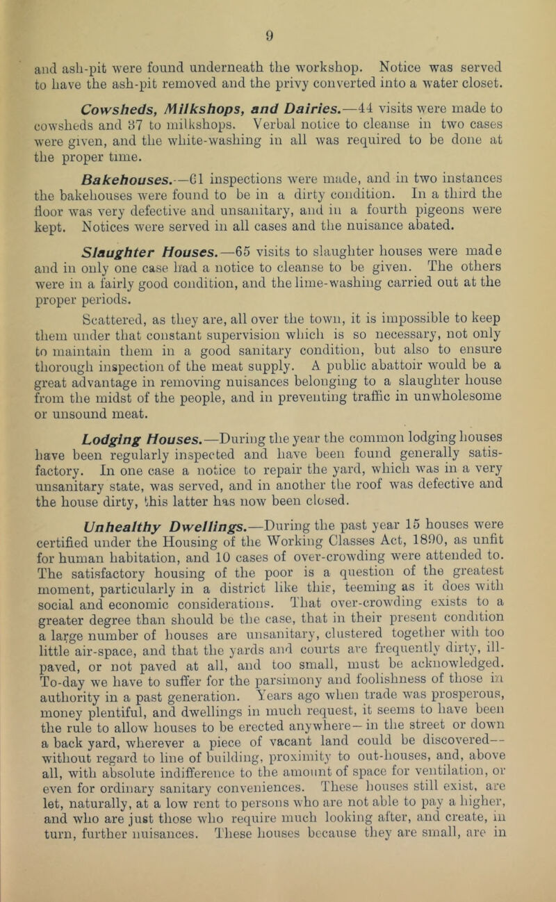and ash-pit were found underneath the workshop. Notice was served to have the ash-pit removed and the privy converted into a water closet. Cowsheds, Milkshops, and Dairies.—44 visits were made to cowsheds and 97 to milkshops. Verbal notice to cleanse in two cases were given, and the white-washing in all was required to be done at the proper time. Bakehouses.—G1 inspections were made, and in two instances the bakehouses were found to be in a dirty condition. In a third the door was very defective and unsanitary, and in a fourth pigeons were kept. Notices were served in all cases and the nuisance abated. Slaughter Houses.—65 visits to slaughter houses were made and in only one case had a notice to cleanse to be given. The others were in a fairly good condition, and the lime-washing carried out at the proper periods. Scattered, as they are, all over the town, it is impossible to keep them under that constant supervision which is so necessary, not only to maintain them in a good sanitary condition, but also to ensure thorough inspection of the meat supply. A public abattoir would be a great advantage in removing nuisances belonging to a slaughter house from the midst of the people, and in preventing traffic in unwholesome or unsound meat. Lodging Houses.—During the year the common lodging houses have been regularly inspected and have been found generally satis- factory. In one case a notice to repair the yard, which was in a very unsanitary state, was served, and in another the roof was defective and the house dirty, this latter has now been closed. Unhealthy Dwellings.—Dwxmg the past year 15 houses were certified under the Housing of the Working Classes Act, 1890, as unfit for human habitation, and 10 cases of over-crowding were attended to. The satisfactory housing of the poor is a question of the^ greatest moment, particularly in a district like this, teeming as it does with social and economic considerations. That over-crowding exists to a greater degree than should be the case, that in their present condition a large number of houses are unsanitary, clustered together \yith too little air-space, and that the yards and courts arc frequently dirty, ill- paved, or not paved at all, and too small, must be acknowledged. To-day we have to suffer for the parsimony and foolishness of those in authority in a past generation. Years ago when ti'ade was prosperous, money plentiful, and dwellings in much request, it seems to have been the rule to allow houses to be erected anywhere—in the street or down a back yard, wherever a piece of vacant land could be discovered without regard to line of building, proximity to out-houses, and, above all, with absolute indifference to the amount of space for ventilation, or even for ordinary sanitary conveniences. These houses still exist, are let, naturally, at a low rent to persons who are not able to pay a higher, and who are just those who require much looking after, and create, in turn, further nuisances. These houses because they are small, are in