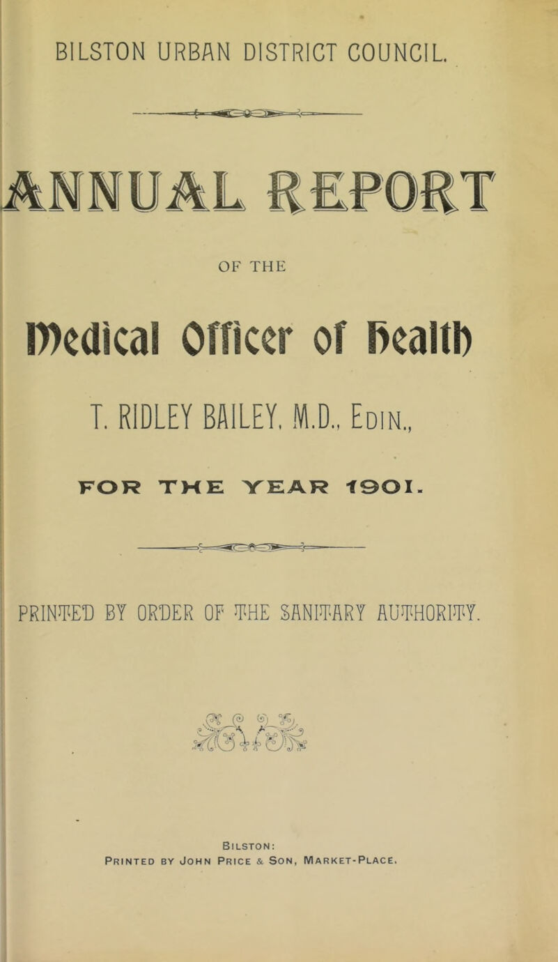 BILSTON URBAN DISTRICT COUNCIL. OF THE IDcdical Officer of ficaltl) T. RIDLEY BAILEY. ,K,D., Edin., FOR TME YEAR tOOI. prin™ by order of JRHE SANIJRARY AUIRHORM. Bilston: Printed by John Price & Son, Market-Place.