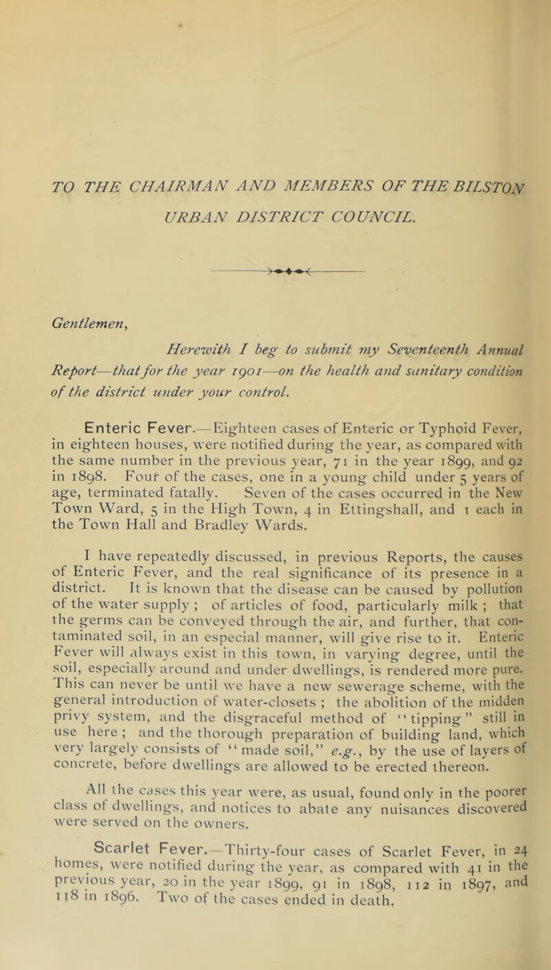 TO THE CHAIRMAN AND MEMBERS OE THE BILSTON URBAN DISTRICT COUNCIL. Gentlemen, Herewith I beg to subtnit my Seventeenth Annual Report—that for the year igoi—on the health and sanitary condition of the district under your control. Enteric Fever.— Eig^hteen cases of Enteric or Typhoid Fever, in eighteen houses, were notified during the year, as compared with the same number in the previous year, 71 in the year 1899, and 92 in 1898. Four of the cases, one in a young- child under 5 years of age, terminated fatally. Seven of the cases occurred in the New Town Ward, 5 in the High Town, 4 in Ettingshall, and i each in the Town Hall and Bradley Wards. I have repeatedly discussed, in previous Reports, the causes of Enteric Fever, and the real significance of its presence in a district. It is known that the disease can be caused by pollution of the water supply ; of articles of food, particularly milk ; that the germs can be conveyed through the air, and further, that con- taminated soil, in an especial manner, will give rise to it. Enteric Fever will always exist in this town, in varying degree, until the soil, especially around and under dwellings, is rendered more pure. This can never be until we have a new sewerage scheme, with the general introduction ot water-closets ; the abolition of the midden privy system, and the disgraceful method of “tipping” still in use here ; and the thorough preparation of building land, which very largely consists of “ made soil,” e.g., by the use of layers of concrete, betore dwellings are allowed to be erected thereon. All the cases this year were, as usual, found onlv in the poorer class ot dwellings, and notices to abate any nuisances discovered were served on the owners. Scarlet Fever. Thirty-four cases of Scarlet Fever, in 24 homes, were notified during the }'ear, as compared with 41 in the previous year, 20 in the year 1899, 91 in 1898, 112 in 1897, 118 in 1896. Two ot the cases ended in death.