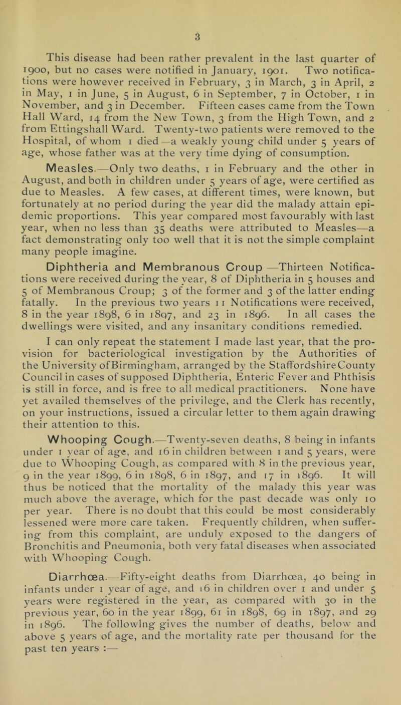 This disease had been rather prevalent in the last quarter of 1900, but no cases were notified in January, 1901. Two notifica- tions were however received in February, 3 in March, 3 in April, 2 in May, i in June, 5 in August, 6 in September, 7 in October, i in November, and 3 in December. Fifteen cases came from the Town Hall Ward, 14 from the New Town, 3 from the High Town, and 2 from Ettingshall Ward. Twenty-two patients were removed to the Hospital, of whom i died—a weakly young child under 5 years of age, whose father was at the very time dying of consumption. Measles. — Only two deaths, i in February and the other in August, and both in children under 5 years of age, were certified as due to Measles. A few cases, at different times, were known, but fortunately at no period during the year did the malady attain epi- demic proportions. This year compared most favourably with last year, when no less than 35 deaths were attributed to Measles—a fact demonstrating only too well that it is not the simple complaint many people imagine. Diphtheria and Membranous Croup —Thirteen Notifica- tions were received during the year, 8 of Diphtheria in 5 houses and 5 of Membranous Croup; 3 of the former and 3 of the latter ending fatally. In the previous two years 1 i Notifications were received, 8 in the year 1898, 6 in 1807, and 23 in 1896. In all cases the dwellings were visited, and any insanitary conditions remedied. I can only repeat the statement I made last year, that the pro- vision for bacteriological investigation by the Authorities of the University of Birmingham, arranged by the StaffordshireCounty Council in cases of supposed Diphtheria, Enteric Fever and Phthisis is still in force, and is free to all medical practitioners. None have yet availed themselves of the privilege, and the Clerk has recently, on your instructions, issued a circular letter to them again drawing their attention to this. Whooping Cough.—Twenty-seven death.s, 8 being in infants under i year of age, and 16 in children between i and 5 years, were due to Whooping Cough, as compared with 8 in the previous year, 9 in the year 1899, bin 1898, 6 in 1897, and 17 in 1896. It will thus be noticed that the mortality of the malady this year was much above the average, which for the past decade was only 10 per year. There is no doubt that this could be most considerably lessened were more care taken. Frequently children, when suffer- ing from this complaint, are unduly exposed to the dangers of Bronchitis and Pneumonia, both very fatal diseases when associated with Whooping Cough. DiarrhcEa.—Fifty-eight deaths from Diarrhoea, 40 being in infants under i year of age, and 16 in children over i and under 5 years were registered in the year, as compared with 30 in the previous year, 60 in the year 1899, 61 in 1898, 69 in 1897, und 29 in 1896. The following gives the number of deaths, below and above 5 years of age, and the mortality rate per thousand for the past ten years :—