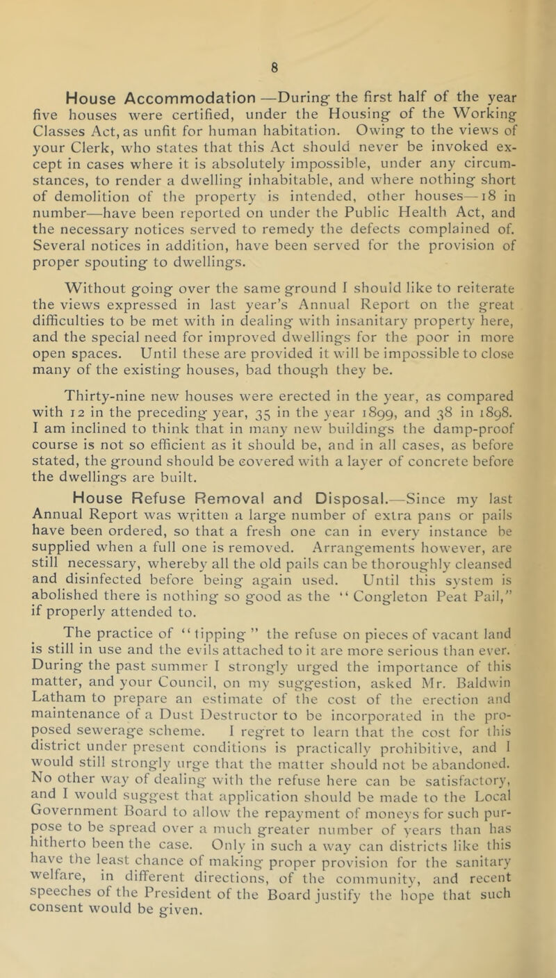 House Accommodation —During- the first half of the year five houses were certified, under the Housing of the Working Classes Act, as unfit for human habitation. Owing to the views of your Clerk, who states that this Act should never be invoked ex- cept in cases where it is absolutely impossible, under any circum- stances, to render a dwelling inhabitable, and where nothing short of demolition of the property is intended, other houses—18 in number—have been reported on under the Public Health Act, and the necessary notices served to remedy the defects complained of. Several notices in addition, have been served for the provision of proper spouting to dwellings. Without going over the same ground 1 should like to reiterate the views expressed in last year’s Annual Report on the great difficulties to be met with in dealing with insanitary property here, and the special need for improved dwellings for the poor in more open spaces. Until these are provided it will be impossible to close many of the existing houses, bad though they be. Thirty-nine new houses were erected in the year, as compared with 12 in the preceding year, 35 in the year 1899, and 38 in 1898. I am inclined to think that in many new buildings the damp-proof course is not so efficient as it should be, and in all cases, as before stated, the ground should be covered with a layer of concrete before the dwellings are built. House Refuse Removal and Disposal.—Since my last Annual Report was written a large number of extra pans or pails have been ordered, so that a fresh one can in every instance be supplied when a full one is removed. Arrangements however, are still necessary, whereby all the old pails can be thoroughly cleansed and disinfected before being again used. Until this system is abolished there is nothing so good as the “ Congleton Peat Pail,” if properly attended to. The practice of “ tipping ” the refuse on pieces of vacant land is still in use and the evils attached to it are more serious than ever. During the past summer I strongly urg'ed the importance of this matter, and your Council, on my suggestion, asked Mr. Baldwin Latham to prepare an estimate of the cost of the erection and maintenance of a Dust Destructor to be incorporated in the pro- posed sewerage scheme. I regret to learn that the cost for this district under present conditions is practically prohibitive, and I would still strongly urge that the matter should not be abandoned. No other way of dealing- with the refuse here can be satisfactory, and I would suggest that application should be made to the Local Government Board to allow the repayment of moneys for such pur- pose to be spread over a much greater number of years than has hitherto been the case. Only in such a way can districts like this have the least chance of making proper provision for the sanitary welfare, in different directions, of the community, and recent speeches of the President of the Board justify the hope that such consent would be given.