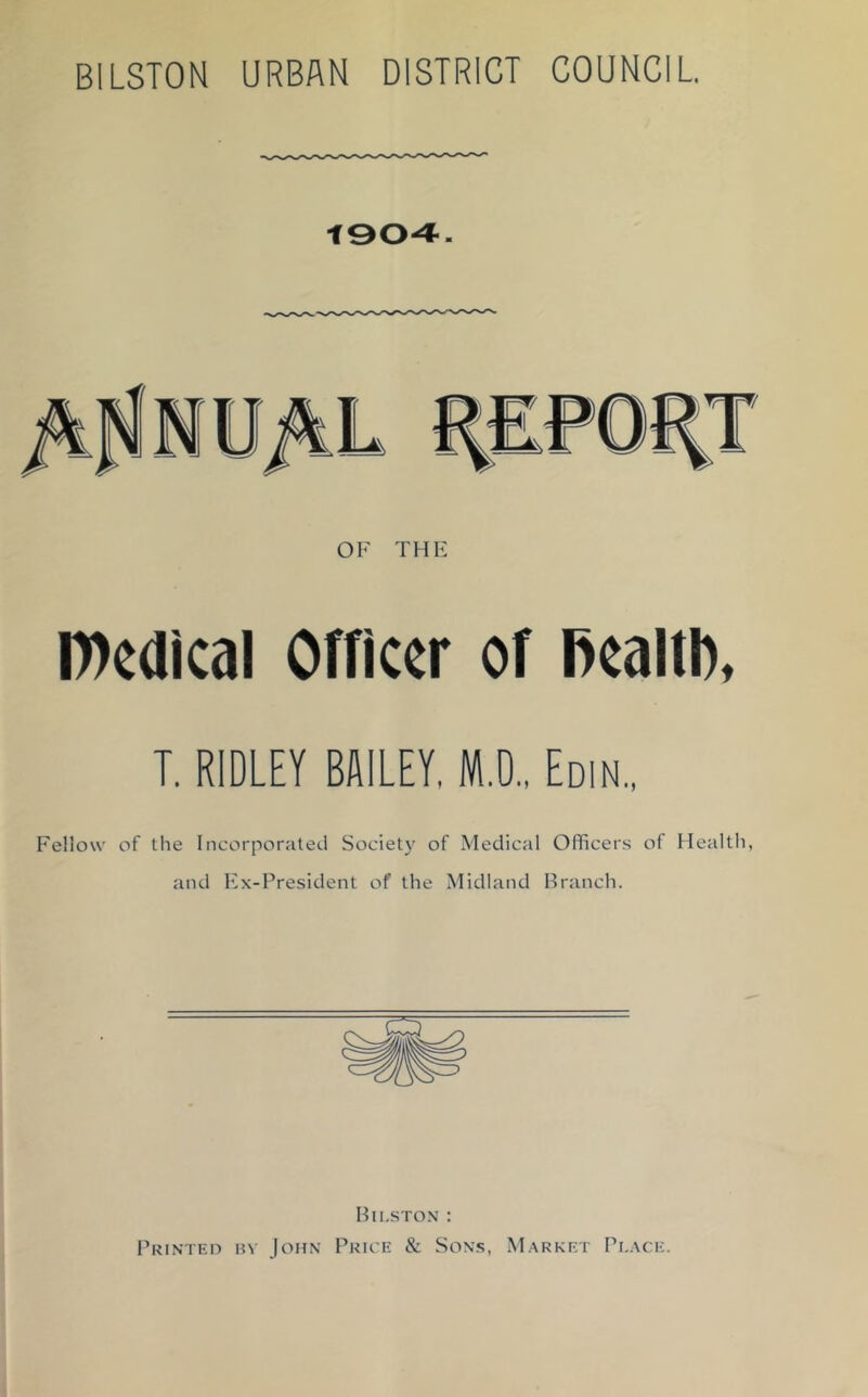 BILSTON URBAN DISTRICT COUNCIL. 004. OK THIi IDcdIcal Officer of l>caltb, T. RIDLEY BAILEY. M.O.. Edin, Fellow of the Incorporated Society of Medical Officers of Health, and Kx-President of the Midland Branch. Bh.ston ; Printeo bv John Price & Sons, M.arket Pl.xce.