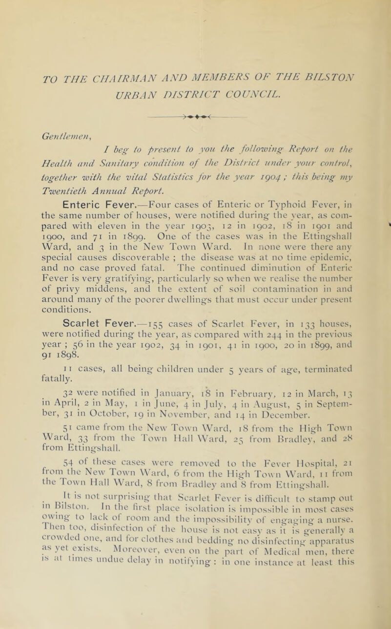 TO THE CHAIRMAN AND MEMBERS OE THE BILSTON URBAN DISTRICT COUNCIL. Geiitlcnie)!, I beg to present to you the fo/lowing Report on the Health and Sanitary condition of the District under your control, together ’with the vital Statistics for the year igo4 ; this being my Twentieth Annual Report. Enteric Fever.—Four cases of Enteric or Typhoid Fever, in the same number of houses, were notified during- the year, as com- pared with eleven in the year 1903, 12 in 1902, 18 in 1901 and 1900, and 71 in 1899. One of tlie cases was in the Ettingshall VVard, and 3 in the New Town Ward. In none were there any special causes discoverable ; the disease was at no time epidemic, and no case proved fatal. The continued diminution of Enteric Fever is very g^ratit^dng-, particularlv so when we realise the number of privy middens, and the extent of soil contamination in and around many of the poorer dwellings that must occur under present conditions. Scarlet Fever.—155 cases of Scarlet F'ever, in 133 houses, were notified during the year, as compared with 244 in the previous year ; 56 in the year 1902, 34 in 1901, 41 in 1900, 20 in 1899, and 91 1898. I I cases, all being children under 5 years of age, terminated fatally. 32 were notified in January, 18 in February, 12 in March, 13 in April, 2 in May, i in June, 4 in July, 4 in August, 5 in Septem- ber, 31 in October, 19 in November, and 14 in December. 51 came from the New Town Ward, 18 from the High Town Ward, 33 (rom the I own Hall Whard, 23 from IF'adlev, and 28 from Ettingshall. 54 ot these cases were removed to the Fever Hospital, 21 from the New Town Ward, 6 from the High Town Ward, ii from the Town Hall W ard, 8 from Bradley and 8 from Ettiiigshall. ^ It is not surprising that Scarlet Fever is difficult to stamp out m hilston. In the first place isolation is impossible in most cases owing to hick of room and the impossibilitv of engaging- a nurse, riien too, disinfection ot the house is not easy as it is generally a ciowded one, and tor clothes and bedding no disinfecting apparatus as yet exists. Moreover, even on the part of Medical' men, there IS .It times undue delay in notifying: in one instance at least this