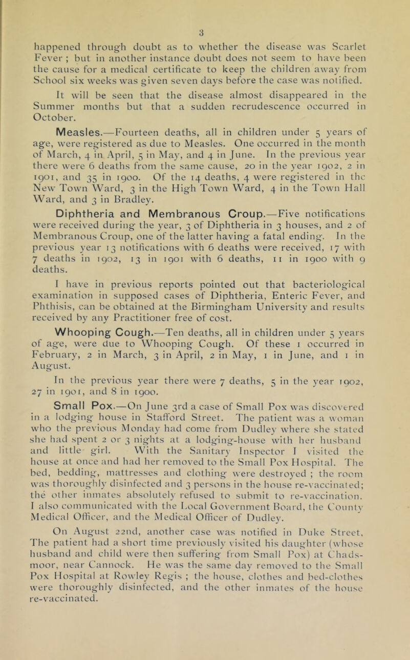 happened through doubt as to whether the disease was Scarlet Fever ; but in another instance doubt does not seem to have been the cause for a medical certificate to keep the children away from School six weeks was given seven days before the case was notified. It will be seen that the disease almost disappeared in the Summer months but that a sudden recrudescence occurred in October. Measles.—Fourteen deaths, all in children under 5 years of age, were registered as due to Measles. One occurred in the month of March, 4 in April, 5 in May, and 4 in June. In the previous year there were 6 deaths from the same cause, 20 in the year 1902, 2 in 1901, and 35 in 1900. Of the 14 deaths, 4 were registered in the New Town Ward, 3 in the High Town Ward, 4 in the Town Hall Ward, and 3 in Bradley. Diphtheria and Membranous Croup.—Five notifications were received during the year, 3 of Diphtheria in 3 houses, and 2 of Membranous Croup, one of the latter having a fatal ending. In the previous year 13 notifications with 6 deaths were received, 17 with 7 deaths in 1902, 13 in 1901 with 6 deaths, ii in 1900 with 9 deaths. I have in previous reports pointed out that bacteriological examination in supposed cases of Diphtheria, Enteric Fever, and Phthisis, can be obtained at the Birmingham University and results received by any Practitioner free of cost. Whooping Cough.—Ten deaths, all in children under 5 years of age, were clue to Whooping Cough. Of these i occurred in February, 2 in March, 3 in April, 2 in May, 1 in June, and i in August. In the previous year there were 7 deaths, 5 in the year 1902, 27 in 1901, and 8 in 1900. Small Pox.—On June 3rd a case of Small Pox was discovered in a lodging' house in StalTord Street. The patient was a woman who the previous Monday had come from Dudley where she stated she had spent 2 or 3 nights at a lodging-hc')use with her husband and little girl. With the Sanitary Inspector I \isited the house at once and had her removed to the Small Pox Hospital. The bed, bedding, mattresses and clothing were destrc>yed ; the room was thoroughly disinfected and 3 persc>ns in the house re-vaccinated; the other inmates absolutely refused to submit to re-vaccination. I also communicated with the Local Government Board, the Conntc' Medical Officer, and the Medical Officer of Dudley. On .August 22nd, another case was notified in Duke Street. The patient had a short time previously \ isited his daughter (whose husband and child were then suffering from Small Pox) at Chads- moor, near Cannock. He was the same day removed to the Small Pox Hospital at Rowley Regis ; the house, clothes and bed-clothes were thoroughly disinfected, and the other inmates of the house re-vaccinated.