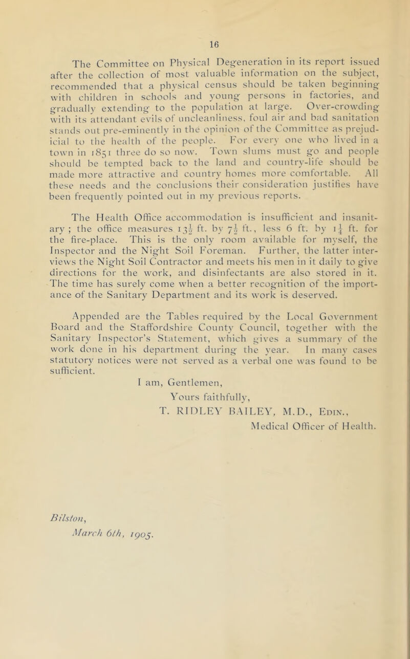 The Committee on Physical Deg-encration in its report issued after the collection of most valuable information on the subject, recommended that a physical census should be^ taken beg-innin with children in schools and young- persons in factories, an g-radually extending- to the population at larg^e. Over-crowdin with its attendant evils of uncleanliness, foul air and bad sai-iitation stands out pre-eminently in the opinion of the Conimittee as prejud- icial to the health of the people. For every one who lived in a town in 1851 three do so now. Town slums must g-o and people should be tempted back to the land and country-life should be made more attractive and country homes more comfortable. All these needs and the conclusioi->s their consideration justihes have been frequently pointed out in my previous reports. The Health Office accommodation is insufficient and insanit- ary ; the office measures 13J, ft. by yj, ft., less 6 ft. by i] ft. for the fire-place. This is the only room available for myself, the Inspector and the Night Soil Foreman. Further, the latter inter- views the Nig-ht Soil Contractor and meets his men in it daily to give directions for the work, and disinfectants are also stored in it. The time has surely come when a better recognition of the import- ance of the Sanitary Department and its work is deserved. Appended are the Tables required by the Local Government Board and the Staffordshire Countv Council, together with the Sanitary Inspector’s Statement, which gives a summarv of the work done in his department during the year. In n-ianv cases statutory notices were not served as a verbal one was found to be suflicient. I am. Gentlemen, ^ours faithfidly, T. RIDLEY BAILEY, M.D., Eoi\., Bilsfon, March 6/h /905. Cfo
