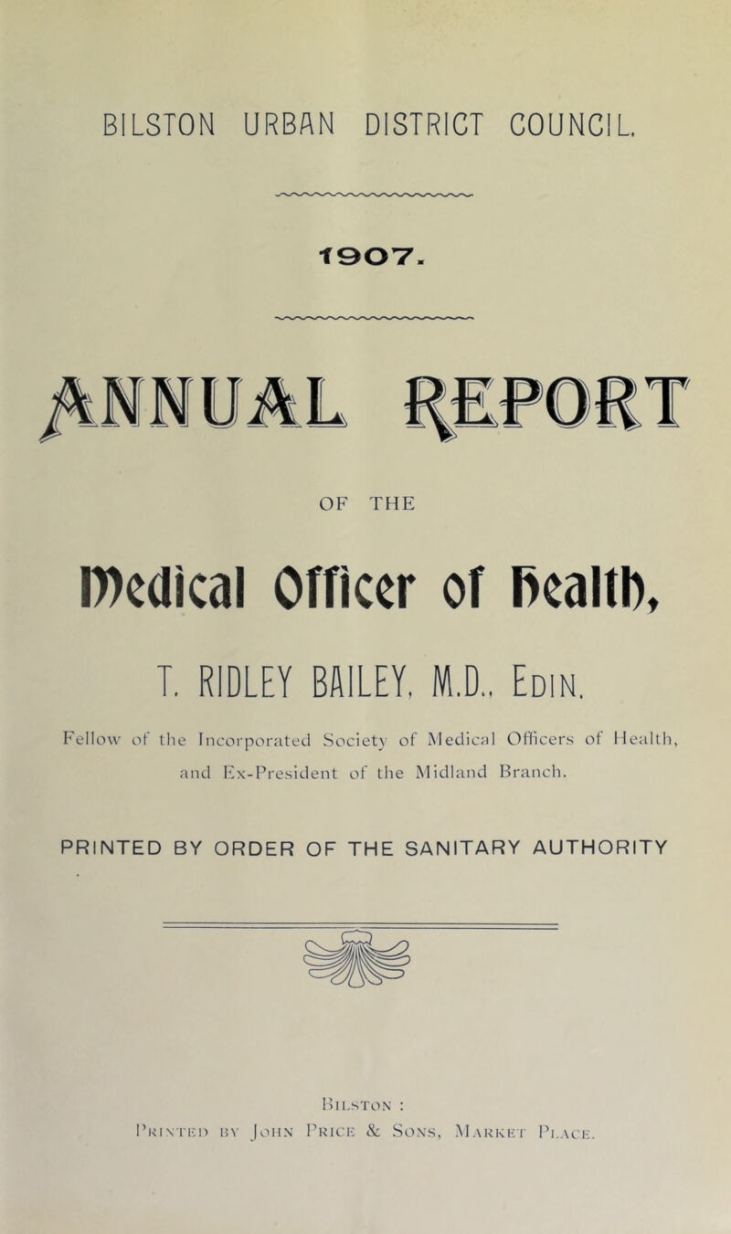 BILSTON URBAN DISTRICT COUNCIL OF THE iWcdical Officer of Bcaltl), T. RIDLEY BSILEY. M.D., Edin, Fellow of the Incorporated Society of Medical OOicers of Health, and h3x-President of the Midland Branch. PRINTED BY ORDER OF THE SANITARY AUTHORITY Bii.ston ; I’kinti-;!) n\ jon.\ Brick & Sox.s, Markhi' Black.