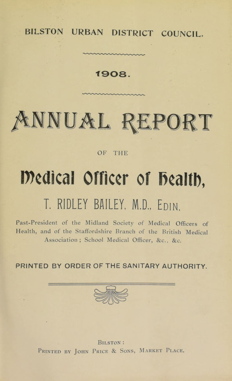 BILSTON URBAN DISTRICT COUNCIL. t908. OF THE IWcdical Officer of Rcaltb, T, RIDLEY BSILEY, Ml, Eom. Past-President of the Midland Society of Medical Officers of Health, and of the Staffordshire Branch of the British Medical Association; School Medical Officer, &c., &c. PRINTED BY ORDER OF THE SANITARY AUTHORITY. Bilston : Printed by John Price & Sons, Market Place.