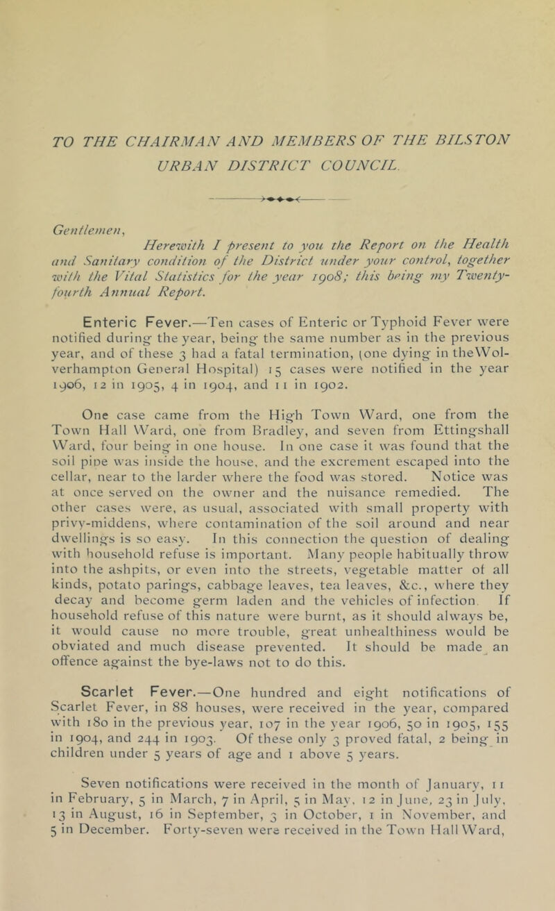 TO THE CHAIRMAN AND MEMBERS OF THE BILSTON URBAN DISTRICT COUNCIL Gentlemen^ Herewith I present to yon the Report on the Health and Sanitary conditiofi of the District binder yonr control^ together with the Vital Statistics for the year igo8; this being my Twe7ity- fourth Annual Report. Enteric Fever.—Ten cases of Enteric or T)'phoid Fever were notified during the year, beings the same number as in the previous year, and of these 3 had a fatal termination, (one dying in theWol- verhampton General Hospital) 15 cases were notified in the year 1906, 12 in 1905, 4 in 1904, and ii in 1902. One case came from the High Town Ward, one from the Town Hall Ward, one from Bradley, and seven from Ettingshall Ward, four being in one house. In one case it was found that the soil pine was inside the house, and the excrement escaped into the cellar, near to the larder where the food was stored. Notice was at once served on the owner and the nuisance remedied. The other cases were, as usual, associated with small property with privy-middens, where contamination of the soil around and near dwellings is so easy. In this connection the question of dealing with household refuse is important. Many people habitually throw into the ashpits, or even into the streets, vegetable matter of all kinds, potato parings, cabbage leaves, tea leaves. See., where they decay and become germ laden and the vehicles of infection. If household refuse of this nature were burnt, as it should always be, it would cause no more trouble, great unhealthiness would be obviated and much disease prevented. It should be made^ an offence against the bye-laws not to do this. Scarlet Fever.—One hundred and eight notifications of Scarlet Fever, in 88 houses, were received in the year, compared with 180 in the previous year, 107 in the year 1906, 50 in 1905, 155 in 1904, and 244 in 1903. Of these only 3 proved fatal, 2 being in children under 5 years of age and i above 5 years. Seven notifications were received in the month of January, ii in February, 5 in March, 7 in April, 5 in May, 12 in June, 23 in July, 13 in .August, 16 in September, 3 in October, i in November, and 5 in December. Forty-seven were received in the Town Hall Ward,