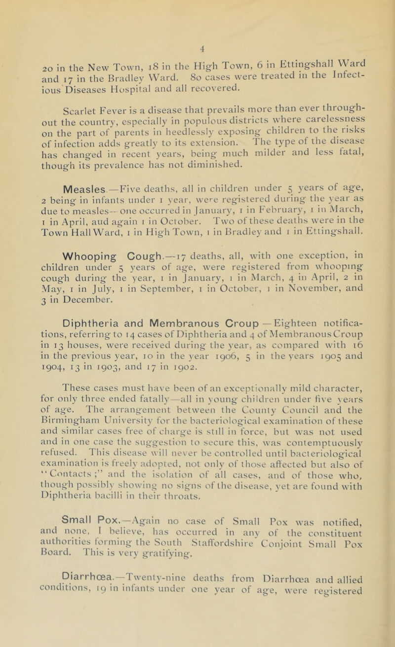 20 in the New Town, i8 in the Hig-h Town, 6 in Etting-shall Ward and 17 in the Bradley Ward. 80 cases were treated in the Infect- ious Diseases Hospital and all recovered. Scarlet Fever is a disease that prevails more than ever through- out the country, especially in populous districts where carelessness on the part ot parents in heedlessly exposing children to the risks of infection adds greatly to its extension. I he type of the disease has changed in recent years, being much milder and less fatal, though its prevalence has not diminished. Measles—Five deaths, all in children under 5 years of age, 2 being in infants under i year, were registered during the 3 ear as due to measles—one occurred in January, i in Februar}’, 1 in March, I in April, and again i in October. Two of these deaths were in the Town HallWard, i in HighTown, i in Bradley and 1 in Itltingshall. Whooping Cough. —17 deaths, all, with one exception, in children under 5 years of age, were registered from whooping cough during' the year, i in January, i in March, 4 in April, 2 in May, I in July, i in September, i in October, 1 in November, and 3 in December. Diphtheria and Membranous Croup — Eighteen notifica- tions, referring to 14 cases of Diphtheria and 4 of Membranous Croup in 13 houses, were received during' the year, as compared with 16 in the previous year, 10 in the year 1906, 5 in the years 1905 and 1904, 13 in 1903, and 17 in 1902. These cases must have been of an exceptionally mild character, for onl)^ three ended fatally—all in young children under five vears of age. The arrang'ement between the Count)' Council and the Birmingham University for the bacteriological examination of these and similar cases tree of charge is still in force, but was not used and in one case the suggestion to secure this, was conteniptuouslv refused. I his disease will never be controlled until bacteriological examination is freely adopted, not only of those affected but also of “ C<'>ntacts and the isolation ot all cases, and of those who, though possibly sh.owing no signs of the disease, yet are found with Diphtheria bacilli in their throats. Small Pox.—Again no case of Small Pox was notified, and noiie, I believe, has occurred in any of the constituent authorities forming the South Staffordshire’ Conjoint Small Pox Board. This is very gratifying. Diarrhoea.—Twenty-nine deaths from Diarrhoea and allied conditions, 19 in infants under one year of age, were registered