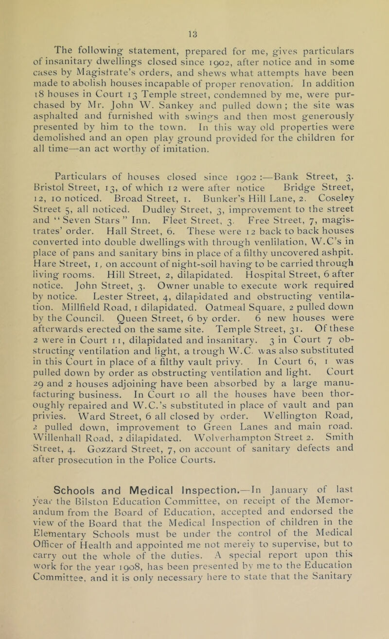 The following' statement, prepared for me, gives particulars ot insanitary dwellings closed since 1902, after notice and in some cases by Magistrate’s orders, and shews what attempts have been made to abolish houses incapable of proper renovation. In addition 18 houses in Court 13 Temple street, condemned by me, were pur- chased by Mr. John W. Sankey and pulled down ; the site was asphalted and furnished with swings and then most generously presented by him to the town. In this way old properties were demolished and an open play ground provided for the children for all time—an act worthy of imitation. Particulars of houses closed since 1902 —Bank Street, 3. Bristol Street, 13, of which 12 were after notice Bridge Street, 12, 10 noticed. Broad Street, i. Bunker’s Hill Lane, 2. Coseley Street 5, all noticed. Dudley Street, 3, improvement to the street and “Seven Stars” Inn. Fleet Street, 3. Free Street, 7, magis- trates’ order. Hall Street, 6. These were 12 back to back houses converted into double dwellings with through venlilation, W.C’s in place of pans and sanitary bins in place of a filthy uncovered ashpit. Hare Street, i, on account of night-soil having to be carried through living rooms. Hill Street, 2, dilapidated. Hospital Street, 6 after notice. John Street, 3. Owner unable to execute work required by notice. Lester Street, 4, dilapidated and obstructing ventila- tion. Millfield Road, i dilapidated. Oatmeal Square, 2 pulled down by the Council. Queen Street, 6 by order. 6 new houses were afterwards erected on the same site. Temple Street, 31. Of these 2 were in Court i 1, dilapidated and insanitary. 3 in Court 7 ob- structing ventilation and light, a trough VV.C. was also substituted in this Court in place of a filthy vault privy. In Court 6, i was pulled down by order as obstructing ventilation and light. Court 29 and 2 houses adjoining have been absorbed by a large manu- tacturing business. In Court 10 all the houses have been thor- oughly repaired and W.C.’s substituted in place of vault and pan privies. Ward Street, 6 all closed by order. Wellington Road, 2 pulled down, improvement to Green Lanes and main road. Willenhall Road, 2 dilapidated. Wolverhampton Street 2. Smith Street, 4. Gozzard Street, 7, on account of sanitary defects and after prosecution in the Police Courts. Schools and Medical Inspection.—In January of last year the Bilston Education Committee, on receipt of the Memor- andum from the Board of Education, accepted and endorsed the view of the Board that the Medical Inspection of children in the Elementary Schools must be under the control of the Medical Officer of Health and appointed me not mereiy to supervise, but to carry out the whole of the duties. -A special report upon this work for the year 1908, has been presented by me to the Education Committee, and it is only necessary here to state that the Sanitary