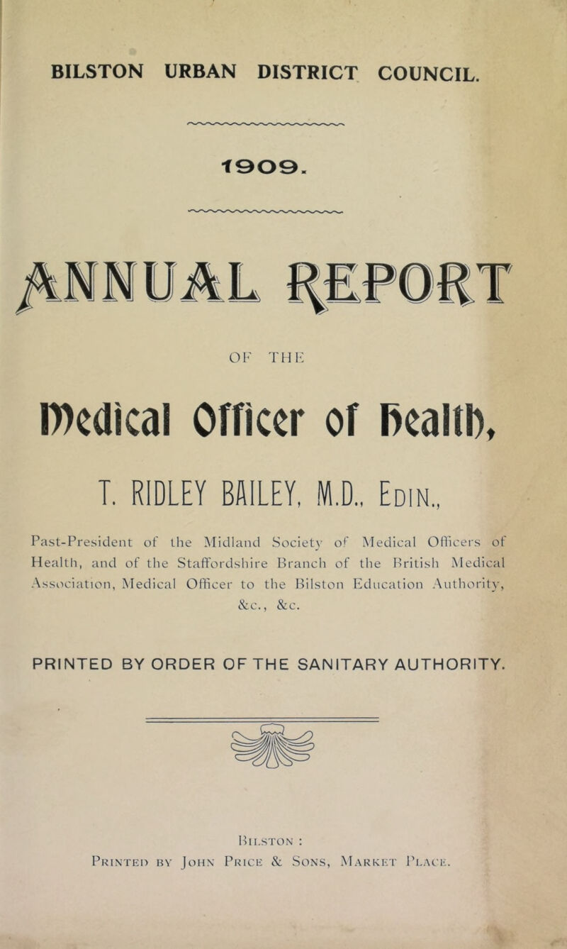 BILSTON URBAN DISTRICT COUNCIL. t909. Wcdical Officer of Bcaltb, T. RIDLEY BMLEY, M.D.. Edin.. Past-President of the Midland Society of Medical Ofiicers of Health, and of the Staffordshire Branch of the British Medical Association, Medical Officer to the Bilston Education .Authority, &c., &c. PRINTED BY ORDER OF THE SANITARY AUTHORITY. Bilston : Printeo by John Price & Sons, Market Place.