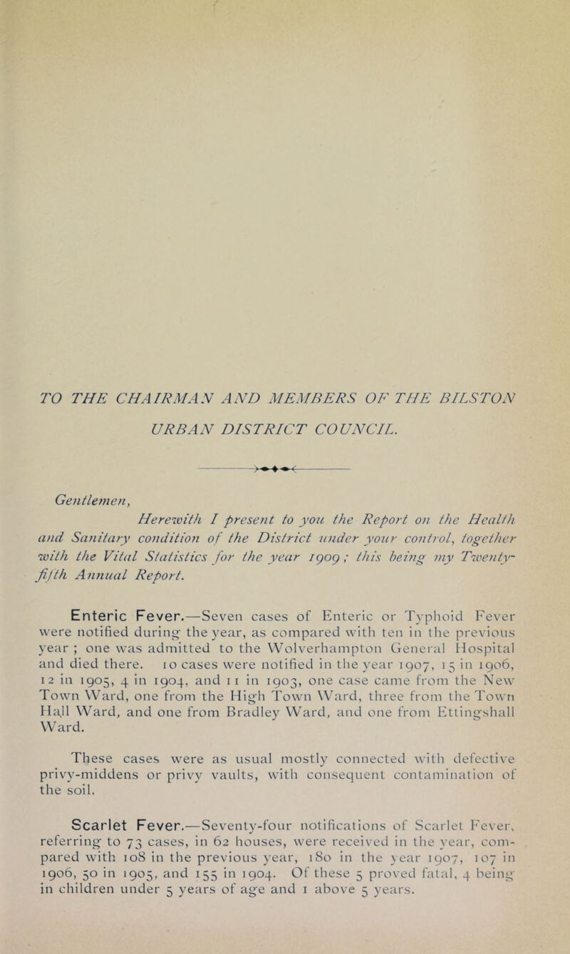 TO THE CHAIRMAN AND MEMBERS OF THE BITS TON URBAN DISTRICT COUNCIL. Gentlemen, Ilereivith I present to you the Report on the Health and Sanitary condition of the District under your control, together with the Vital Statistics for the year igog ; this being my Twenty- fifth Amiual Report. Enteric Fever.—-Sev^en cases of Enteric or Typlioid Fever were notified during' the year, as compared with ten in the previous year ; one was admitted to the Wolverhanipton General liospital and died there. lo cases were notified in the year 1907, 15 in 1906, 12 in 1905, 4 in 1904, and i i in 1903, one case came from the New Town Ward, one from the High Town Ward, three from the Town H4II Ward, and one from Bradley Ward, and one from Etlingshall Ward. These cases were as usual mostly connected with defective privy-middens or privy vaults, with consequent contamination of the soil. Scarlet Fever.—Seventy-four notifications of Scarlet h’ever, referring to 73 cases, in 62 houses, were received in the year, com- pared with 108 in the previous year, iSo in the year 1907, 107 in 1906, 50 in 1905, and 155 in 1904. Of these 5 proved fatal, 4 being-