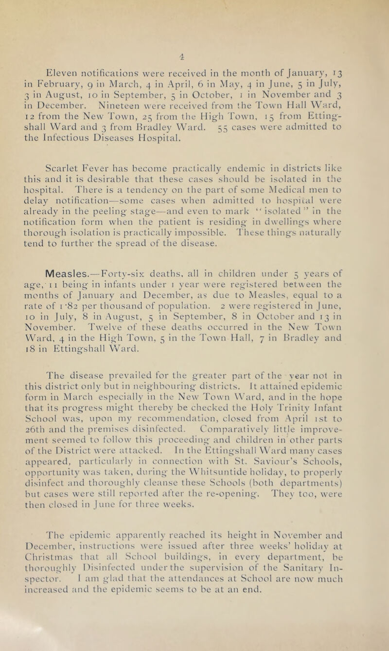 Eleven notificaiions were received in the month of January, 13 in February, 9 in March, 4 in April, 6 in May, 4 in June, 5 in July, 3 in August, 10 in September, 5 in October, i in November and 3 in December. Nineteen were received from the Town Hall Ward, 12 from the New Town, 25 from the High Town, 15 from Etting- shall Ward and 3 from Bradley Ward. 55 cases were admitted to the Infectious Diseases Hospital. Scarlet Fever has become practically endemic in districts like this and it is desirable that these cases should be isolated in tlie hospital. There is a tendency on the part of some Medical men to delay notification—some cases when admitted to hospiial were already in the peeling stage—and even to mark “ isolated ” In the notification form when the patient is residing in dwellings where thorough isolation Is practically impossible. These things naturally tend to further the spread of the disease. Measles.—Fort3’-si>: deaths, all in children under 5 }-ears of age, 11 being in infants under i year were registered between the months of January and December, as due to Measles, equal to a rate of 1 ‘82 per thousand of population. 2 were registered in June, 10 in July, 8 in .August, 5 in September, 8 in October and 13 in November. Twelve of these deaths occurred in the New Town W^ard, 4 in the High Town, 5 in the Town Hail, 7 in Bradley and 18 in Fttingshall Ward. The disease prevailed for the greater part of the vear not in this district onl\' but in neighbouring' districts. It attained epidemic form in March especiall}' In the New Town Ward, and in the hope that its progress might thereby be checked the Holy Trinity Infant School was, upon m3' recommendation, closed from April 1st to 26th and the premises disinfected. Comparativelv littje improve- ment seemed to follow this proceeding and children iifiother parts of the District were attacked. In the Fttingshall Ward man3' cases appeared, particularly in connection with St. Saviour’s Schools, opportunity was taken, during the Whitsuntide holida3’, to properlv disinfect and thoroughly cleanse these Schools (both departments) but cases were still reported after the re-opening. TheN’ too, were then closed in June for three weeks. The epidemic apparentb' reached its height in November and December, instructions were issued after three weeks’ holidav at Christmas that all School buildings, in every department, be thoroughly Disinfected underthe supervision of the Sanitary In- spector. 1 am glad that the attendances at School are now’ much increased and the epidemic seems to be at an end.