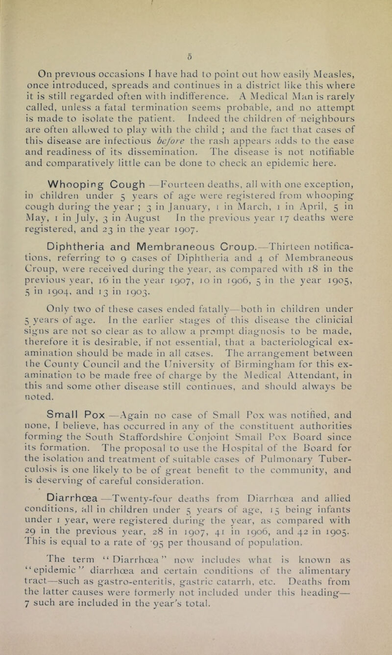 I 0 On previous occasions I have had to point out how easily Measles, once introduced, spreads and continues in a district like this where it is still reg-arded often with inditference. A Medical Man is rarely called, unless a fatal termination seems probable, and no attempt is made to isolate the patient. Indeed the children of neighbours are often alkivved to play with the child ; and the fact that cases of this disease are infectious before the rash appeals adds to the ease and readiness of its dissemination. The disease is not notifiable and comparatively little can be done to check an epidemic here. Whooping Cough —Fourteen deaths, all with one exception, in children under 5 years of age were registered from whooping cough during the year ; 3 in January, i in March, 1 in April, 5 in May, I in July, 3 in August In the previous year 17 deaths were registered, and 23 in the year 1907. Diphtheria and Membraneous Croup.—Thirteen notifica- tions, referring to 9 cases of Diphtheria and 4 of Membraneous Croup, were received during the y^ear, as compared with 18 in the previous year, 16 in the year 1907, 10 in 1906, 5 in the year 1905, 3 in 1904, and 13 in 1903. Only two of these cases ended fatally—both in children under 5 years of age. In the earlier stages of this disease the clinicial signs are not so clear as to allow a prompt diagnosis to be made, therefore it is desirable, if not essential, that a bacteriological ex- amination should be made in all cases. The arrangement between the County Council and the University of Birmingham for this ex- amination to be made free of charge bv the Medical .Attendant, in thi s and some other disease still continues, and should always be noted. Small Pox —.Again no case of Small Pox was notified, and none, I believe, has occurred in any of the constituent authorities forming the South Staffordshire Conjoint Small Pox Board since its formation. The proposal to use the Hospital of the Board for the isolation and treatment of suitable cases of Pulmonary Tuber- culosis is one likely to be of great benefit to the community^ and is deserving of careful consideration. DiarrhcEa —Twenty-four deaths from Diarrhoea and allied conditions, all in children under 5 years of age, 15 being infants under i year, were registered during the year, as compared with 29 in the previous year, 28 in 1907, 41 in 1906, and 42 in 1905. I his is equal to a rate of '95 per thousand of population. The term “Diarrhoea” now includes what is known as “epidemic” diarrhoea and certain conditions of the alimentary tract—such as gastro-enteritis, gastric catarrh, etc. Deaths from the latter causes were formerly not included under this heading—