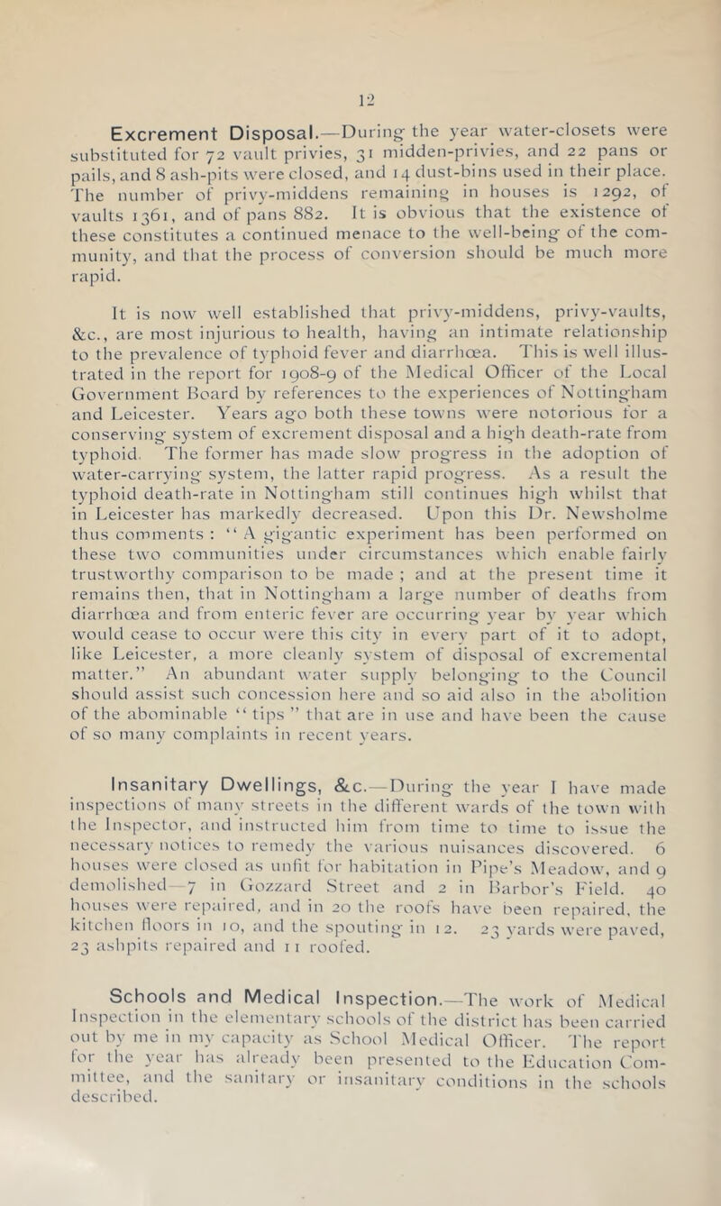 Excrement Disposal.—Dining the year water-closets were substituted for 72 vault privies, 31 midden-privies, and 22 pans or pails, and 8 ash-pits were closed, and 14 dust-bins used in their place. The number of privy-middens remaining in houses is 1292, of vaults 1361, and of pans 882. It is obvious that the existence of these constitutes a continued menace to the well-being of the com- munity, and that the process of conversion should be much more rapid. It is now well established that privy-middens, privy-vaults, &c., are most injurious to health, having an intimate relationship to the prevalence of typhoid fever and diarrhoea. This is well illus- trated in the report for 1908-9 of the Medical Officer of the Local Government Board by references to the experiences of Nottingham and Leicester. Years ago both these towns were notorious for a conserving system of excrement disposal and a high death-rate from typhoid. The former has made slow progress in the adoption of water-carrying system, the latter rapid prog'ress. As a result the typhoid death-rate in Nottingham still continues high whilst that in Leicester has markedly decreased. Upon this Dr. Newsholme thus comments : “A gigantic experiment has been performed on these two communities under circumstances which enable fairlv trustworthy comparison to be made ; and at the present time it remains then, that in Nottingham a large number of deaths from diarrhcea and from enteric fever are occurring year by vear which would cease to occur were this city in every part of it to adopt, like Leicester, a more cleanly system of disposal of excremental matter.” An abundant water supply belonging to the Council should assist such concession here and so aid also in the abolition of the abominable “ tips ” that are in use and have been the cause of so many complaints in recent years. Insanitary Dwellings, &.C. —During the year I have made inspections ot many streets in the different wards of the town with the Inspector, and instructed him from time to time to issue the necessary notices to remedy the various nuisances discovered. 6 houses were closed as unfit for habitation in Pipe’s Meadow, and 9 demolished 7 in Gozzard Street and 2 in Harbor’s Field. 40 house.s were lepaired, and in 20 the roots have been repaired, the kitchen lloois in 10, and the spouting in 12. 23 vard.s were paved, 23 ashpits repaired and i i roofed. Schools and Medical Inspection.—The work of Medical Inspection in the elementary schools ot the district ha.s been carried out by me in my capacity as School Medical Officer. 'I'he report tor the year has already been presented to the Education Com- mittee, and the sanitary or insanitary condition.s in the schools described.