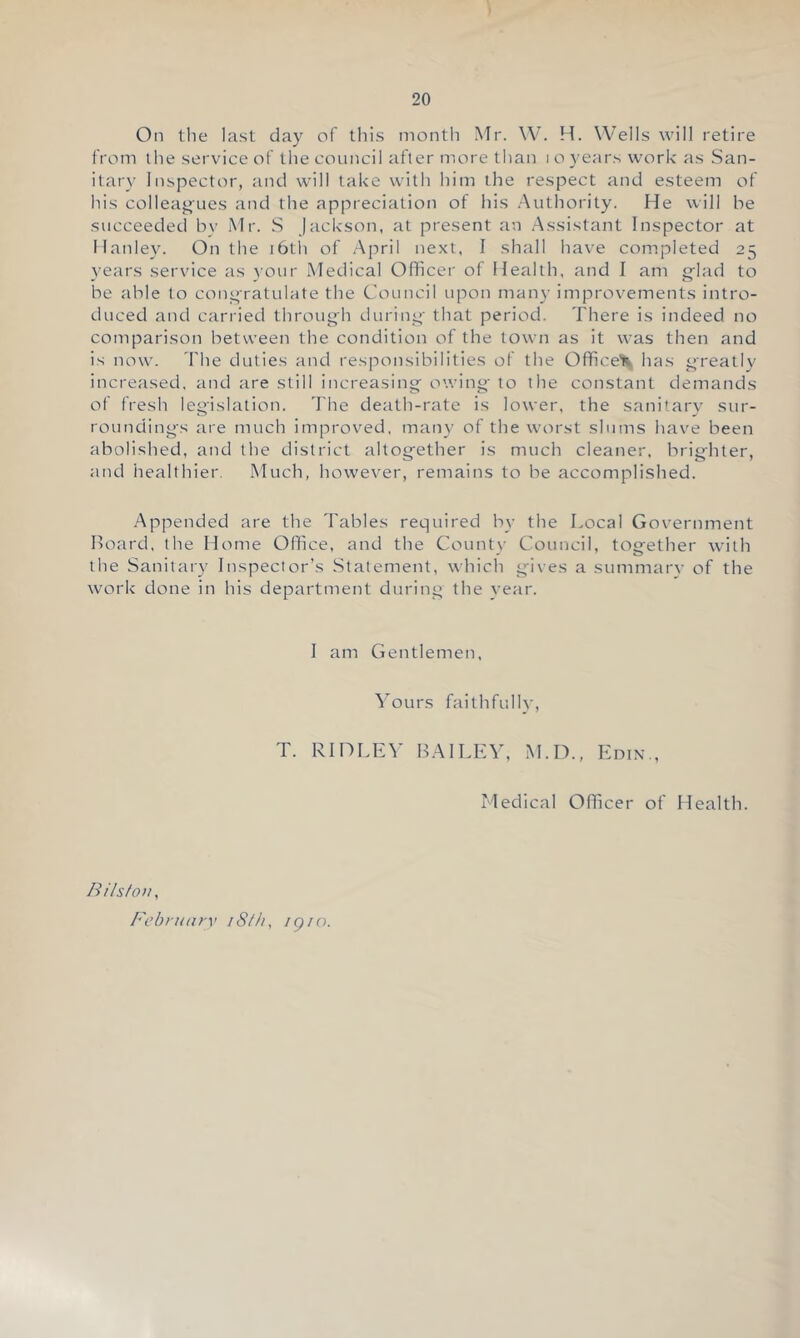 On the last day of this montli Mr. W. H. Wells will retire tVom the service of the council after more than i o years work as San- itary Inspector, and will take with him the respect and esteem of his colleagues and the appreciation of his Authority. He will be succeeded by Mr. S Jackson, at present a’u Assistant Inspector at Ilanley. On the i6th of April next, I shall have completed 25 years service as ^•our Medical Officer of Health, and I am gflad to be able to congratulate the Council upon many improvements intro- duced and carried throng’ll during’ that period. There is indeed no comparison between the condition of the town as it was then and is now. 'File duties and responsibilities of the Office'll has greatly increased, and are still increasing owing to the constant demands of fresh legislation. The death-rate is lower, the sanitarv sur- roundings are much improved, many of the worst slums have been abolished, and the district altogether is much cleaner, brighter, and healthier. Much, however, remains to be accomplished. Appended are the Tables required by the Local Government Board, the Home Office, and the Countv Council, together with the Sanitary Inspector’s Statement, which gives a summarv of the work done in his department during the vear. I am Gentlemen, li’ours faithfully, T. Rini.E\’ B.AILEV, M.I')., Edin., Medical Officer of Health. B ilsto)i, Febrnnrv iS/h, igio.
