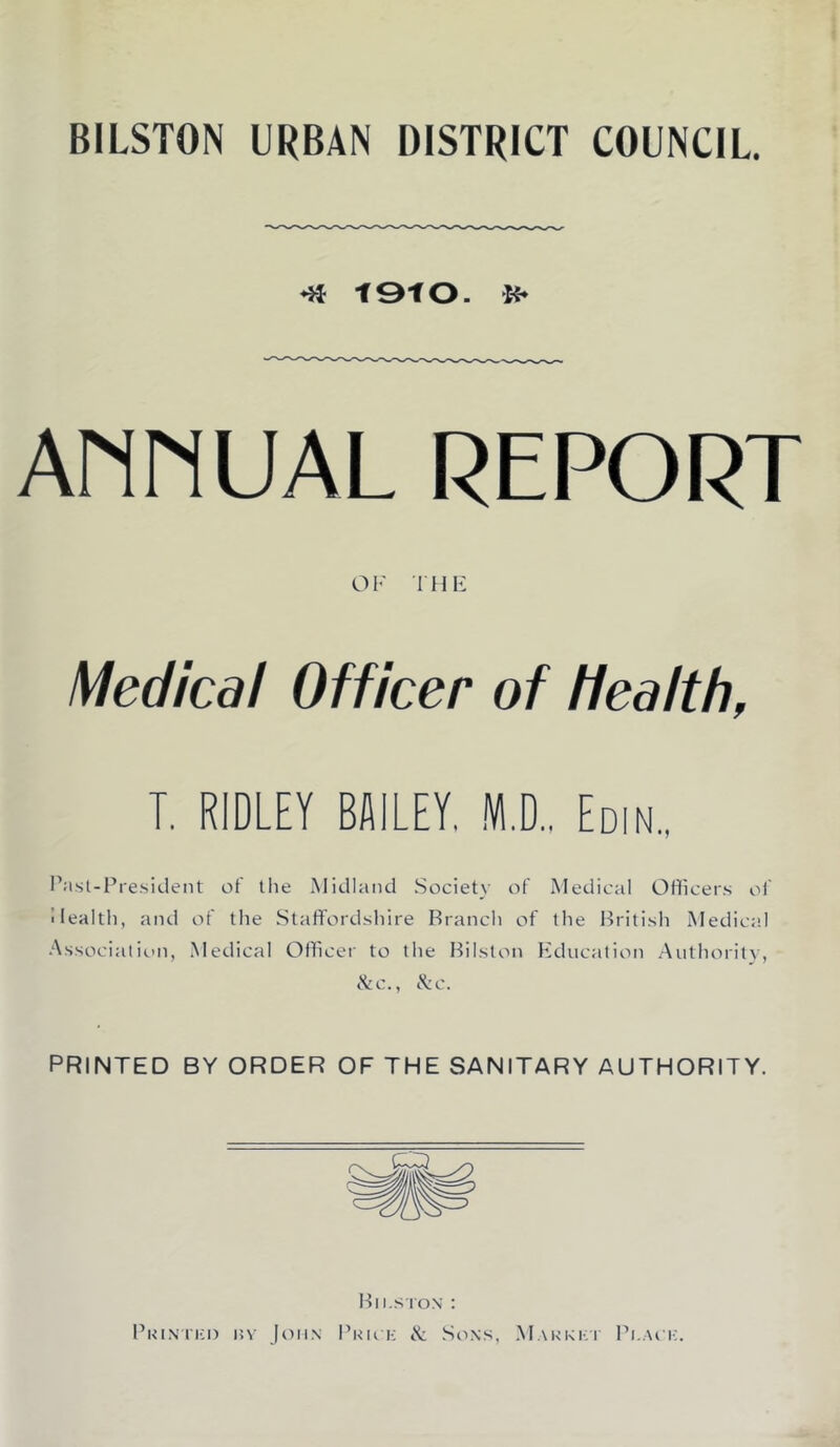 BILSTON URBAN DISTRICT COUNCIL. •» tStO. If* Ann UAL REPORT O I' T H E Medical Officer of health, T. RIDLEY BAILEY, M.. Edin., I’asl-Pre.sident of tlie iMidland Society of Medical Ofliceis of Health, and of the Staffordshire Branch of the British Medical Associalitni, Medical Officer to the Bilston Hducation Aiithoritv, ike., ike. PRINTED BY ORDER OF THE SANITARY AUTHORITY. Bilston : PKiNi'ia) Hv John I’kiok & Sons, .Makkki Bi.aoi:.