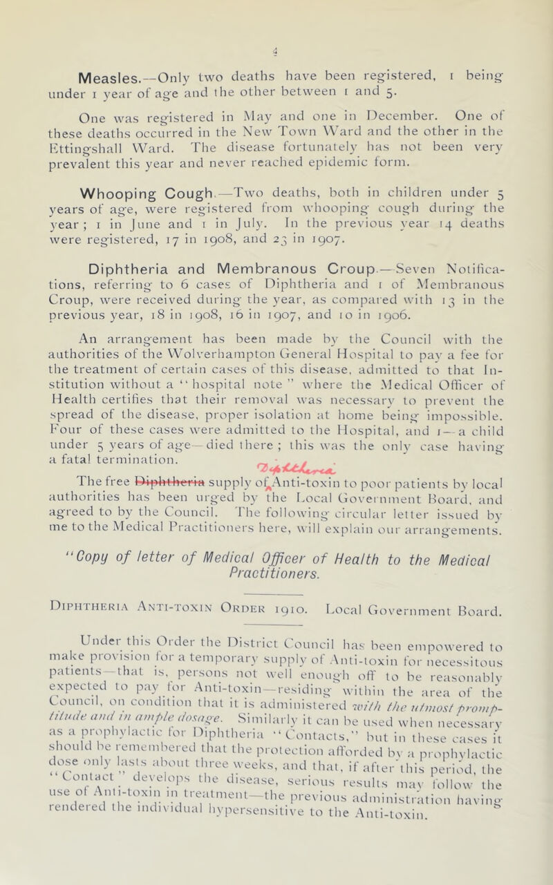 Measles.—Only two deaths have been reg-istered, i being- under I year ot ag'e and the other between i and 5. One was reg-istered in May and oiie in December. One of these deaths occurred in the New Town Ward and the other in the Itttingshall Ward. The disease fortunately has not been very prevalent this year and never reached epidemic form. Whooping Cough.—Two deaths, both in children under 5 years of ag-e, were registered from whooping- cough during- the year; i in June and i in July. In the previous year 14 deaths were registered, 17 in 1908, and 23 in 1907. Diphtheria and Membranous Croup.—Seven Noiihca- tions, referring to 6 cases of Diphtheria and i of Membranous Croup, were received during the year, as compared with 13 in the previous year, 18 in 1908, 16 in 1907, and 10 in 1906. An arrangement has been made by tlie Council with the authorities of the Wolverhampton General Hospital to pav a fee for the treatment of certain cases of this disease, admitted to that In- stitution without a “ hospital note” where the Medical Officer of Health certifies that their removal was necessary to prevent the spread of the disease, proper isolation at home being impossible. Four of these cases were admitted to the Hospital, and i—a child under 5 years of age - died 1 here ; this was the only case having a fatal termination. ^ s . The free Dipl>4-l»eria supply o^Anti-toxin to poor patients by local authorities has been urged by the Local (iovei nment Hoard, and agreed to by the Council. The following circular letter issued by me to the Medical Practitioners here, will explain our arrangements. of letter of Medical Officer of Health to the Medical Practitioners. DiPHTHEKi.t .^NH-roxiN OuDEK 1910. Local Government Board. Undei this Oidei the District Council ha.s been empowered to make provision tor a temporary supply of .\nti-toxin for necessitous patients —that is, persons not well enough off to he reasonablv expected to pay for Anti-toxin-residing^ within the area of th'e Council, on condition that it is administered iviHi the utmost promh- tUude. amt ,u ample dosape. Similarly it can be used when necessarv as a prophylactic for Diphtheria “ Contacts,” but in these cases it .should be remembered that the protection afforded Iw a prophvlactic dose only lasts about three weeks, and that, if after'this period, the Contact develops the di.sease, serious results mav follow the I-pmp.'V\i' '-^r —the previous administration having rendeied the mdixidual hypersensitive to the .-Xnti-toxin.