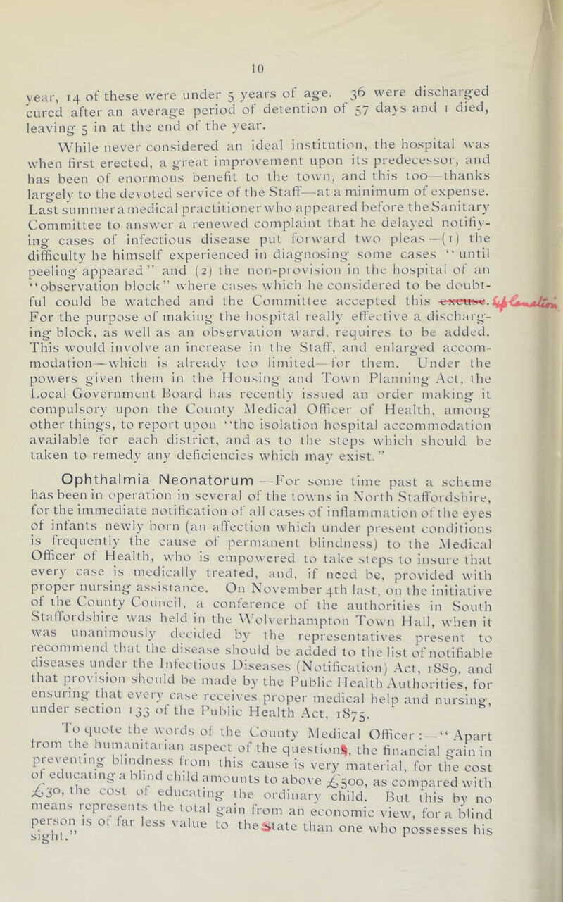 / 10 year, 14 of these were under 5 years of ag'e. 36 weie dischaiged cured after an av'erag'e period ot detention ot 57 da\s and i died, leaving 5 in at the end ot tlie year. While never considered an ideal institution, the hospital was when first erected, a great improvement upon its predecessor, and has been of enormous benefit to the town, and this too—thanks largely to the devoted service of the Staff—at a minimum of expense. Last summeramedical practitioner who appeared before theSanitary Committee to answer a renewed complaint that he dela} ed notiliy- ing cases of infectious disease put forward two pleas—(i ) the difficulty he himself experienced in diagnosing some cases “until peeling appeared ” and (2) the non-provision in the hospital of an “observation block” where cases which he considered to be doubt- ful could be watched and the Committee accepted this For the purpose of making the hospital really eff'ective a discharg- ing' block, as well as an observation ward, requires to be added. This would involve an increase in the Staff, and enlarged accom- modation— which is already too limited—for them. Lender the powers given them in the Housing- and Town Planning Act, the Local Government lioaid has recently issued an order making it compulsory upon the County Medical Officer of Health, among other things, to report upon “the isolation hospital accommodation available for each district, and as to the steps which should be taken to remedy any deficiencies which may exist.” Ophthalmia Neonatorum—For some time past a scheme has been in operation in several of the towns in North Staffordshire, tor the immediate notification ot all cases ot inflammation of the eves of intants newly born (an atfection which under present conditions is frequently the cause of permanent blindness) to the Medical Officer ot Health, who is empowered to take steps to insure that eveiy case is medically treated, and, it need be, provided with proper nursing' assistance. On November qth last, on the initiative of the County Council, a conference of the authorities in South Staffordshire was held in the W olverhampton Town Hall, when it was unanimously decided by the representatives present to lecommend that the disease should be added to the list of notifiable diseases under the Infectious Diseases (Notification) Act, 1889, and that provision should be made by the Public Health Authorities, for emsuring that every case receives proper medical help and nursino-, under section 133 of the Public Health Act, 1875. To quote the words of the County Medical Officer : — “ Apart from the humanitarian aspect of the questioni, the financial gain in preventing blindness from this cause is very material, for the cost o ec ucatmg a 1 mt c nld amounts to above ;£,50o, as compared with ^30, the cost ot educating the ordinarv child. But this bv no means represents the total gain from an economic view, fora blind pel son IS ot fai less value to the Slate than one who possesses his signt.