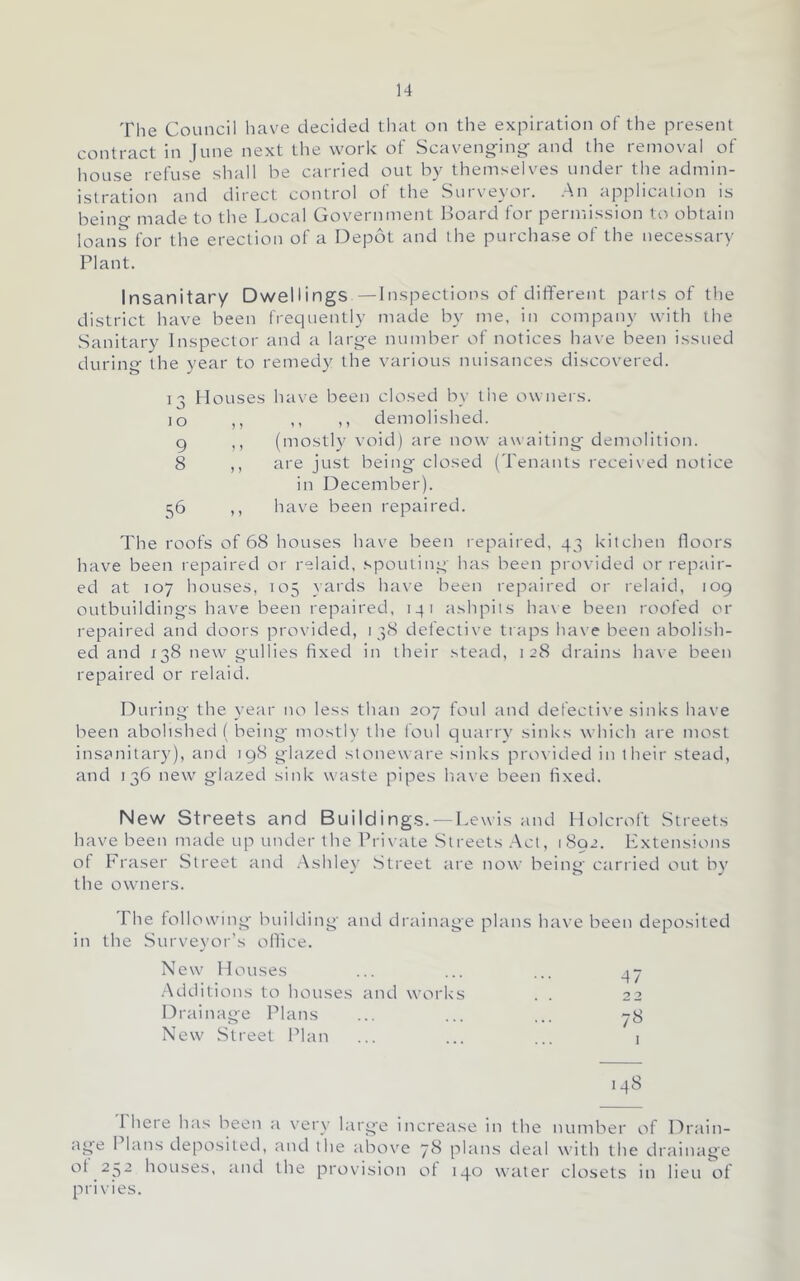 The Council have decided that on the expiration of the present contract in )une next the work of Scaveng-ing^ and the removal of house refuse shall be carried out by tbemselves under the admin- istration and direct control of the Surveyor. .An application is beino- made to the Local Government I^oard for permission to obtain loans for the erection of a Depot and the purchase of the necessary Plant. Insanitary Dwellings —Inspections of different parts of tlie district have been frequently made by me, in company with the .Sanitary Inspector and a large number of notices have been issued during the year to remedy the various nuisances discovered. 13 Houses have been closed by the owners. 10 ,, ,, ,, demolished. 9 ,, (mostl)' void) are now awaiting demolition. 8 ,, are just being closed (Tenants received notice in December). 56 ,, have been repaired. The roofs of 68 houses have been repaired, 43 kitchen floors have been repaired or relaid, spouting has been provided or repair- ed at 107 houses, 105 yards have been reptdred or relaid, tog outbuildings have been repaired, 141 ashpits ha\ e been roofed or repaired and doors provided, 138 defective traps have been abolish- ed and 138 new gullies fixed in their stead, 128 drains have been repaired or relaid. During the year no less than 207 foul ;ind defective sinks have been abolished ( being mostly the foul qutirrv sinks which are most insanitary), and 198 glazed stoneware sinks provided in their stead, and 136 new glazed sink waste pipes have been fixed. New Streets and Buildings. —Lewis and Holcroft Streets have been made up under the Private Streets .Act, 1892. Extensions of Fraser Street and Ashley .Street ;ire now being ctirried out by the owners. The following building and drainage plans have been deposited in the Surveyor’s oflice. New Houses 47 Additions to houses and works Drainage Plans 78 New .Street Plan I .48 riiere h:is been :i very larg'e incretise in the number of Dr.ain- :ige 1 bins deposited, and the above 7b phins de;d with the drainage of .232 houses, and the provision of 140 w:iter closets in lieu of prixies.