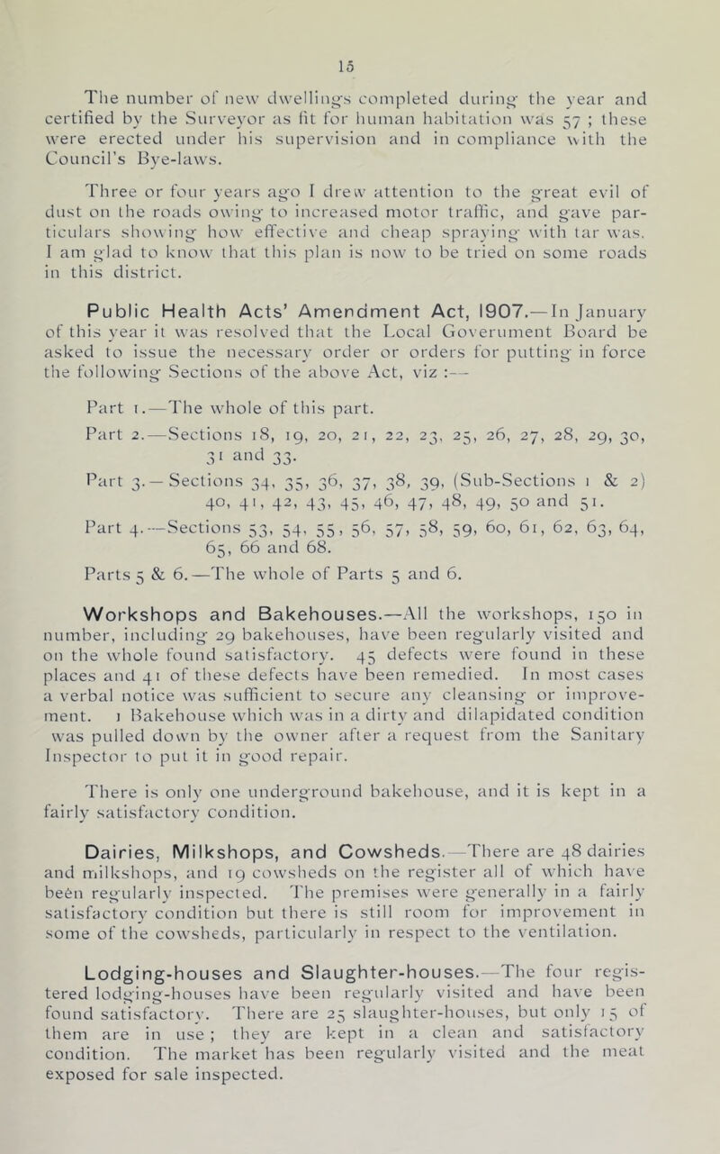 The number of new dwell!iii^s completed during' tlie year and certified by the Surv'eyor as fit for luiman habitation was 57 ; these were erected under his supervision and in compliance with the Council’s Bye-laws. Three or four years ago I drew attention to the great evil of dust on the roads owing to increased motor trafiic, and gave par- ticulars showing how effective and cheap spraying with tar was. I am glad to know that this plan is now^ to be tried on some roads in this district. Public Health Acts’ Amendment Act, 1907.— In January of this year it was resolved that the Local Government Board be asked to issue the necessary order or orders for putting in force the following' Sections of the above Act, viz ;— Part I.—The whole of this part. Part 2. — Sections 18, 19, 20, 21, 22, 23, 25, 26, 27, 28, 29, 30, 3 1 and 33. Part 3.—Sections 34, 35, 36, 37, 38, 39, (Sub-Sections 1 & 2) 40, 41, 42, 43, 45, 46, 47, 48, 49, 50 and 51. Part 4.—Sections 53, 54, 55, 56, 57, 58, 59, 60, 61, 62, 63, 64, 65, 66 and 68. Parts 5 & 6.—The whole of Parts 5 and 6. Workshops and Bakehouses.—All the workshops, 150 in number, including 29 bakehouses, have been regularly visited and on the whole found satisfactory. 45 defects w^ere found in these places and 41 of these defects have been remedied. In most cases a verbal notice was sufficient to secure any cleansing' or improve- ment. 1 Bakehouse w'hich w'as in a dirty and dilapidated condition w'as pulled down by the owner after a recjiiest from the Sanitary Inspector to put it in good repair. There is only one underground bakehouse, and it is kept in a fairly satisfactory condition. Dairies, Milkshops, and Cowsheds.—There are 48 dairies and milkshops, and 19 cowsheds on the register all of wdiich ha\'e befell regularly inspected. The premises w'ere generally in a fairly satisfactory condition but there is still room for improvement in some of the cowsheds, particularly in respect to the ventilation. Lodging-houses and Slaughter-houses.—The four regis- tered lodi>incr-bouses have been regularlv visited and have been found satisfactory. There are 25 slaughter-houses, but only 13 ot them are in use ; they are kept in a clean and satisfactory condition. The market has been regularly visited and the meat exposed for sale inspected.