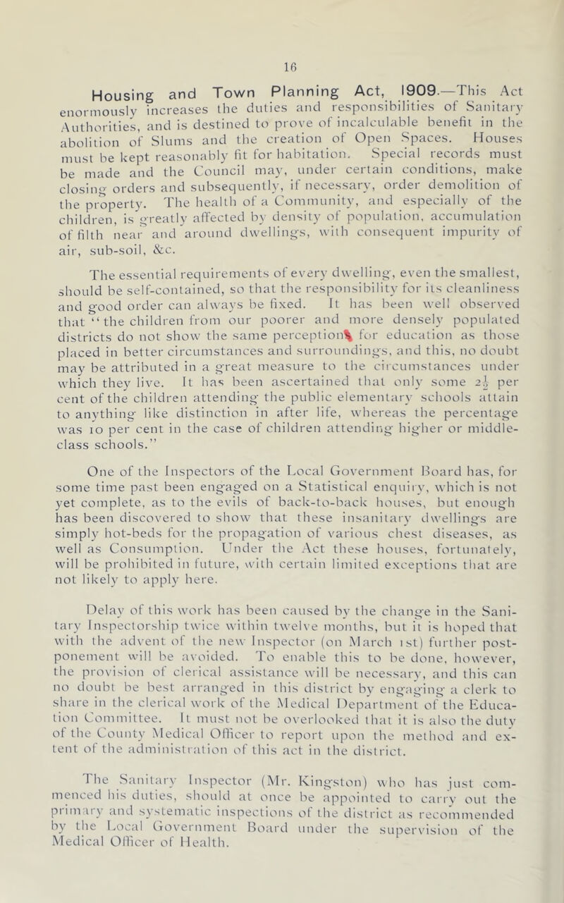 Housing and Town Planning Act, 1909.—This Act enormously increases the duties and responsibilities of Sanitary Authorities, and is destined to prove of incalculable benefit in the abolition of Slums and the creation of Open Spaces. Houses must be kept reasonably fit for habitation. Special records must be made and the Council may, under certain conditions, make closim’- orders and subsequently, if necessary, order demolition of the property. The health of a Community, and especially of the children, is qreatly affected by density of population, accumulation of filth near and around dwellings, with consequent impurity of air, sub-soil, &c. The essential requirements of every dwelling, even the smallest, should be self-contained, so that the responsibility for iis cleanliness and good order can always be fixed. It has been well observed that “ the children from our poorer and more densely populated districts do not show the same perception\ for education as those placed in better circumstances and surroundings, and this, no doubt may be attributed in a great measure to the cii cumstances under which they live. It has been ascertained that only some 2J, per cent of the children attending- the public elementary schools attain to anything like distinction in after life, whereas the percentage was 10 per cent in the case of children attending higher or middle- class schools.” One of the Inspectors of the Local Government Board has, for some time past been engaged on a Statistical enquiry, which is not yet complete, as to the evils of back-to-back houses, but enough has been discovered to show that these insanitary dwellings are simpl}^ hot-beds for the propagation of various chest diseases, as well as Consumption. Under the Act these houses, fortunately, will be prohibited in future, with certain limited exceptions that are not likely to apply here. Delay of this work has been caused by the change in the Sani- tary Inspectorshi)-) twice within twelve months, but it is hoped that with the advent of the new Inspector (on March ist) further post- ponement will be avoided. To enable this to be done, however, the provision ot clerical assistance will be necessar}’, and this can no doubt be best arranged in this district by engaging a clerk to share in the clerical work of the .Medical Department of the Lduca- tion Committee. It must not be overlooked that it is also the duty of the County Medical Ollicer to report upon the method and ex- tent of the administration of this act in the district. The Sanitary Inspector (Mr. Kingston) who has just com- menced his duties, should at once be appointed to carry out the piimcU\ and systematic inspections ot the di.strict as recomniended by the Local Goveinment Board under the .super\Msion of the Medical Ollicer of Health.