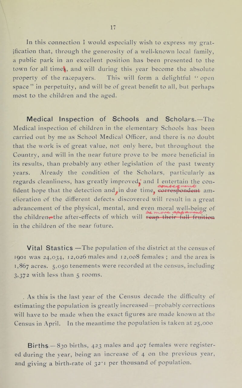 In this connection I would especially wish to express my j^rat- jlication that, throug'h the generosity of a well-known local family, a public park in an excellent position has been presented to the town for all time^, and will during- this year become the absolute property of the ratepayers. This will form a delightful “ open space ” in perpetuity, and will be of great benefit to all, but perhaps most to the children and the ag-ed. Medical Inspection of Schools and Scholars.—The Medical inspection of children in the elementary Schools has been carried out by me as School Medical Officer, and there is no doubt that the work is of g^reat value, not only here, but throug-hout the Country, and will in the near future prove to be more beneficial in its results, than probably any other leg^islation of the past twenty years. Already the condition of the Scholars, particularly as reg-ards cleanliness, has greatly improved' and 1 entertain the con- fident hope that the detection and^in due time^ c>ji-R»spond^i'>t am- elioration of the different defects discovered will result in a g^reat advancement of the physical, mental, and e\^n moral wed-being- of the childrent*the after-effects of which will r>iap thei^7iill -fruitioa in the children of the near future. Vital Stastics —The population of the district at the census of 1901 was 24,034, I 2,026 males and i 2,008 females ; and the area is 1,867 acres. 5,050 tenements were recorded at the census, including- 3,372 with less than 5 rooms. . -As this is the last year of the Census decade the difficulty of estimating-the population is greatly increased —probably corrections will have to be made when the exact figures are made known at the Census in April. In the meantime the population is taken at 25,000 Births —830 births, 423 males and 407 females were register- ed during the vear, being an increase of 4 on the previous year, and giving- a birth-rate of 32* 1 per thousand of population.