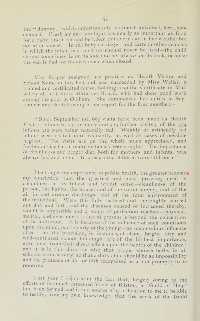 the “dummy.” whicli imtorlunately is almost universal, here, con- demned. Fresh air and sun lig’ht are nearly as important as food lor a bahv, and it should be taken out every day in fine weather but not after sunset. In the baby carriage—and carts or other vehicles in which the infant has to sit up should never be used—the child should sometimes lie on its side and not always on its hack, because the sun is bad for its eyes even when closed. Miss Grigor resigned her position as Health V^isitor and School Nurse in July last and was succeeded by Miss Weller, a trained and certificated nurse, holding- also the Certificate in Mid- wil'erv of the Central .Midwives Bocud, who had done good work among- the poor in Oldham. She commenced her duties in Sep- tember and the following- is her report for the four months : — “ Since September ist, 663 visits have been made as Health \’isitor to houses, 334 primary and 329 further visits ; of the 334 infants 310 were being- naturally fed. Weakly or artificially fed infants were visited more frequently, as well as cases of possible neglect. 'I'he visits are on the whole much appreciated, and further advice has in luany instances been sought. The importance of cleaiiliness and proper diet, both for mothers and infants, was always insisted upon. In 5 cases the children were still-born.” The longer my experience in public health, the greater becon-ieS my ct)nviction that the greatest and most pressing need is cleanliness in its fullest and widest sense—cleanlii-iess of the person, the habits, the house, and of the water supplv, and of the air in and around dwellings, and of the total environment of the individual. Were this fully retdised and thoroughly carried out dirt and filth, and the diseases caused or increased thereby, would be impossible and a stage of perfection reached—physical, mental, and even moral —that at present is bevond the conception of the multitude. It is because of the influence of such conditions upon the mind, particularly of the young—an unconscious Influence ofteii that the provision^for instance^of clean, bright, airy and well-ventilated school buildings, are of the highest importance, even ;ipart from their diiect effect upon the health of the children ; and it is in this direclioit also that proper shower-baths in all schools aie necessary, so that a dirty child should be an impossibility and the piesence of ilirt or filth recognised as a blot promptly to be removed F.ist }eai I lejoiced in the fact that, larg-ely owing to the efforts of the much esteemed \ficar of Bilston, a ‘Guild of Help’ had been formed and it is a source of gratification to me to be able to testily, from my own knowledge, that the work of the Guild