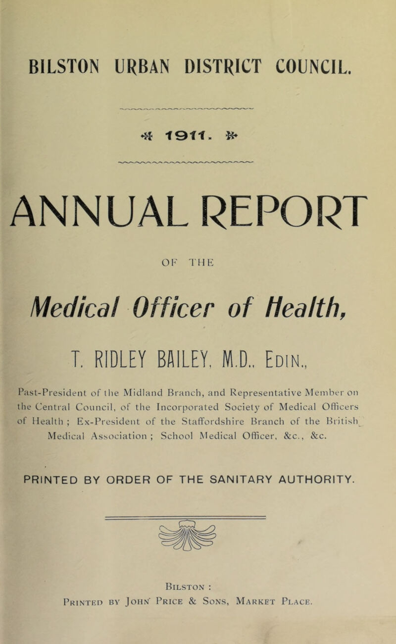 BILSTON URBAN DISTRICT COUNCIL 1911. ANNUAL REPORT OF THF Medical Officer of health, T. RIDLEY BAILEY, M.D., Edin., Past-President of the Midland Branch, and Representative Member on the Central Council, of the Incorporated Society of Medical Officers of Health ; Ex-President of the Staffordshire Branch of the British^ Medical Association; School Medical Officer. &c., &c. PRINTED BY ORDER OF THE SANITARY AUTHORITY. Bilston : Printed by John Price & Sons, Market Place.