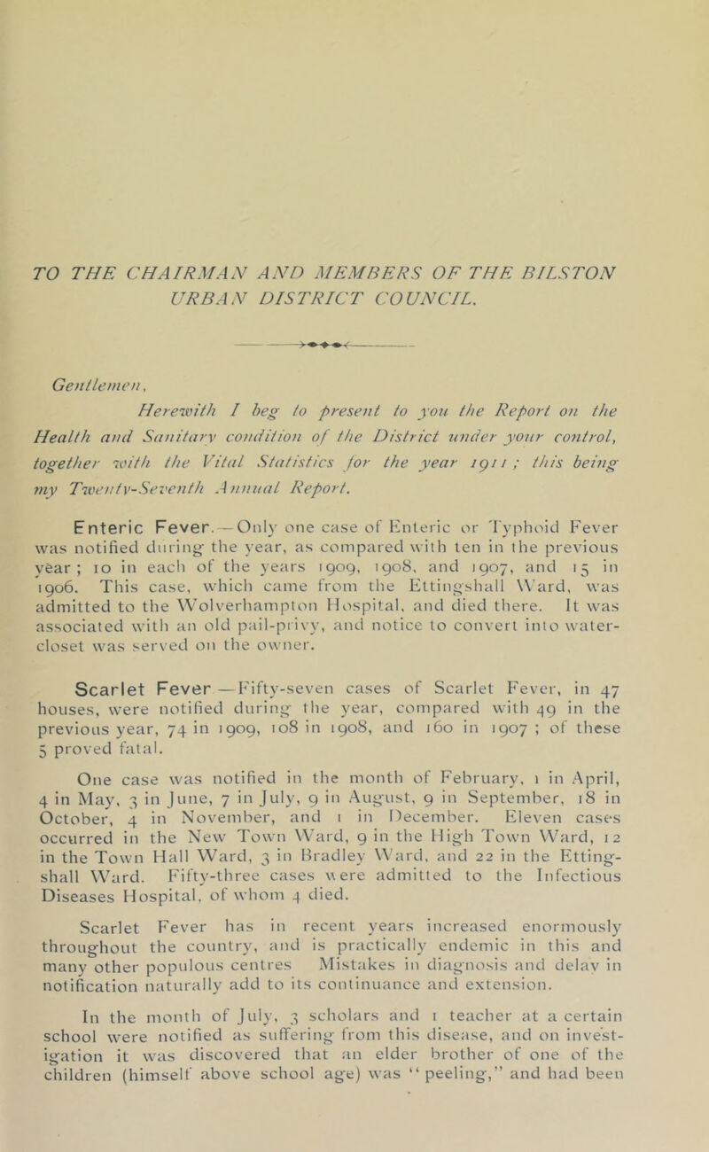 TO THE CHAIRMAN AND MEMBERS OF THE BILSTON URBAN DISTRICT COUNCIL. Gentlemen, Herewith I beg to present to yon the Report on the Health and Sanitary condition of the District tender your control, together with the Vital .Statistics for the year igi i ; this being mv Twenty-Seventh Annual Report. Enteric Fever. — Only one case of Hnteric or 'lyphoici Fever was notified during' the year, as compared with ten in the previous vfear ; lo in eacli of the years 1909, 1908. and 1907, and 15 in 1906. This case, which came from tlie Ettingsliall Ward, was admitted to the Wolverhampton Hospital, and died there. It was associated with an old pail-privy, and notice to convert into water- closet was served on the owner. Scarlet Fever —Fifty-seven cases of Scarlet Fever, in 47 houses, were notified during the year, compared with ^9 in the previous year, 74 in 1909, 108 in 1908, and 160 in 1907; of these 5 proved fatal. One case was notified in the month of February. 1 in .April, 4 in May, 3 in June, 7 in July, 9 in August, 9 in September, 18 in October, 4 in November, and 1 in December. Eleven cases occurred in the New Town Ward, 9 in the High Town Ward, 12 in the Town Hall Ward, 3 in Bradley Ward, and 22 in the Etting- shall Ward. Fifty-three cases were admitted to the Infectious Diseases Hospital, ot whom 4 died. Scarlet Fever has in recent years increased enormously throughout the country, and is practically endemic in this and many other populous centres Mistakes in diagnosis and delay in notification naturally add to its continuance and extension. In the month of July, 3 scholars and i teacher at a certain school w’ere notified as suffering from this disease, and on invest- igation it was discovered that an elder brother of one of the children (himself above school age) w'as “ peeling,” and had been