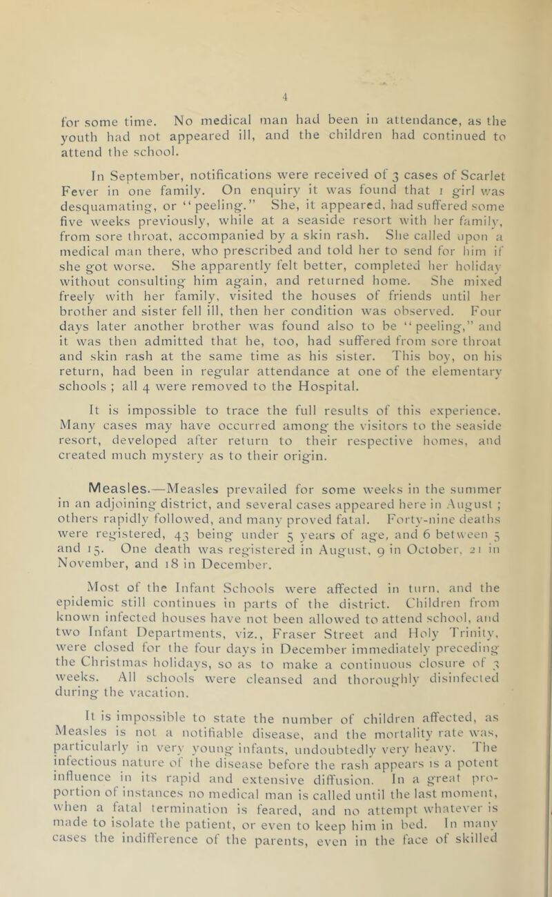 for some time. No medical man had been in attendance, as the youth had not appeared ill, and the children had continued to attend the school. In September, notifications were received of 3 cases of Scarlet Fever in one family. On enquiry it was found that i gfirl was desquamating, or “peeling.” She, it appeared, had suflfered some five weeks previously, while at a seaside resort with her familv, from sore throat, accompanied by a skin rash. She called upon a medical man there, who prescribed and told her to send for liim if she got worse. She apparently felt better, completed her holidav without consulting him again, and returned home. She mixed freely with her family, visited the houses of friends until her brother and sister fell ill, then her condition was observed. Four days later another brother was found also to be “ peeling,” and it was then admitted that he, too, had suffered from sore throat and skin rash at the same time as his sister. This boy, on his return, had been in regular attendance at one of the elementary schools ; all 4 were removed to the Hospital. It is impossible to trace the full results of this experience. Many cases may have occurred among the visitors to the seaside resort, developed after return to their respective homes, and created much mystery as to their origin. M easles.—Measles prevailed for some weeks in the summer in an adjoining district, and several cases appeared here in August ; others rapidly followed, and many proved fatal. Forty-nine deaths were registered, 43 being under 5 years of age, and 6 between 5 and 15. One death was registered in August, 9 in October, 21 in November, and 18 in December. Most ot the Infant Schools were affected in turn, and the epidemic still continues in parts of the district. Children from known infected houses have not been allowed to attend school, and two Infant Departments, viz., Fraser Street and Holy 7'rinity, were closed for the four days in December immediately preceding the Christmas holidays, so as to make a continuous closure of 3 weeks. All schools were cleansed and thorovighly disinfected during the vacation. It is impossible to state the number of children affected, as Measles is not a notifiable disease, and the mort.ality rate w.'is, particularly in very young infants, undoubtedly very heavy. I he infectious nature ot the disease before the rash appears is a potent influence in its rapid and extensive diffusion. In a great pro- portion of instances no medical man is called until the last moment, u'hen a fatal termination is feared, and no attempt whatever is made to isolate the patient, or even to keep him in bed. In many cases the indifference of the parents, even in the face of skilled