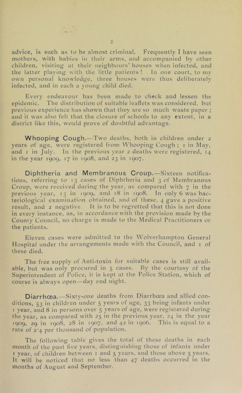 advice, is such as to be almost criminal. Frequently I have seen mothers, with babies in their arms, and accompanied by other children, visiting- at their neiglibours’ houses when infected, and the latter playing with the little patients ! In one court, to my own personal knowledge, three houses were thus deliberately infected, and in each a young child died. Every endeavour has been made to check and lessen the epidemic. The distribution of suitable leaflets was considered, but previous experience lias showm that they are so much waste paper ; and it was also felt that the closure of schools to an}' extent, in a district like this, would prove of doubtful advantage. Whooping Cough.—Two deaths, both in children under 2 years of age, were registered from Whooping- Cough ; 1 in May, and I in Jul}’. In the previous year 2 deaths were registered, 14 in the year 1909, 17 in 1908, and 23 in 1907. Diphtheria and Membranous Croup.—Sixteen notifica- tions, referring- to 13 cases of Diphtheria and 3 of Membranous Croup, were received during the year, as compared with 7 in the previous year, 13 in 1909, and 18 in 1908. In only 6 was bac- teriological examination obtained, and of these, 4 gave a positive result, and 2 negative It is to be regretted that this is not done in every instance, as, in accordance with the provision made by the County Council, no charge is made to the Medical Practitioners or the patients. Eleven cases were admitted to the Wolverhampton General Hospital under the arrangements made with the Council, and i of these died. The free supply of .Anti-toxin for suitable cases is still avail- able, but was only procured in 5 cases. By the courtesy of the Superintendent of Police, it is kept at the Police Station, which of course is always open—day and night. Diarrhcea.—Sixty-one deaths from Diarrhoea and allied con- ditions, 53 in children under 5 years of age, 33 being infants under I year, and 8 in persons over 5 years of age, were registered during the year, as compared with 25 in the previous year, 24 in the year 1909, 29 in 1908, 28 in 1907, and 42 in 1906. This is equal to a rate of 2*4 per thousand of population. The following table gives the total of these deaths in each montli of the past live years, distinguishing those of infants under I year, of children between 1 and 5 years, and those above 5 years. It will be noticed that no less than 47 deatlis occurred in the months of .August and September.