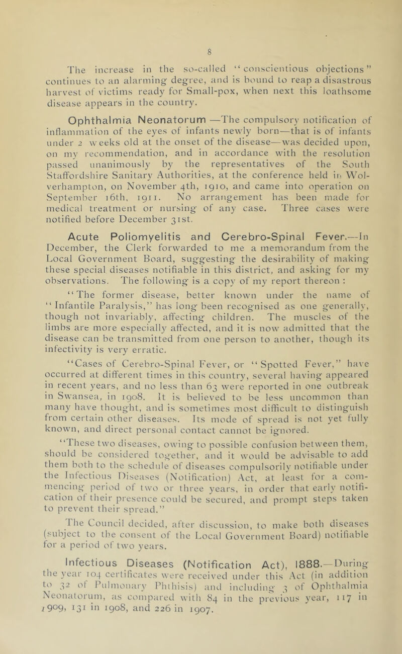 'I'lie increase in the so-called “conscientious objections” continues to an alarming degree, and is bound to reap a disastrous harvest of victims ready for Small-pox, when next this loathsome disease appears in tlie country. Ophthalmia Neonatorum —The compulsory notification of inflammation of the eyes of infants newly born—that is of infants under 2 weeks old at the onset of the disease—was decided upon, on my recommendation, and in accordance with the resolution passed unanimously by the representatives of the South Staffordshire Sanitary Authorities, at the conference held in Wol- verhampton, on November 4th, 1910, and came into operation on September i6th, 1911. No arrangement has been made for medical treatment or nursing of any case. Three cases were notified before December 31st. Acute Poliomyelitis and Cerebro-Spinal Fever.—In December, the Clerk forwarded to me a memorandum from the Local Government Board, suggesting the desirability of making these special diseases notifiable in this district, and asking for my observations. The following' is a copy of my report thereon ; “The former disease, better known under the name of “ Infantile Paralysis,” has long been recognised as one generally, though not invariabl}', affecting children. The muscles of the limbs arc more especially affected, and it is now admitted that the disease can be transmitted from one person to another, though its infectivity is very erratic. “Cases of Cerebro-Spinal Fever, or “ Spotted Fever,” have occurred at different times in this country, several having appeared in recent years, and no less than 63 were reported in one outbreak in Swansea, in 1908. It is believed to be less uncommon than many have thought, and is sometimes most difficult to distinguish from certain other diseases. Its mode of spread is not yet fully known, and direct personal contact cannot be ignored. “ These two diseases, owing to possible confusion between them, should be considered together, and it would be advisable to add them both to the schedule of diseases compulsorily notifiable under the Infectious Diseases (Notification) .-Vet, at least for a com- mencing period of two or three years, in order that early notifi- cation of their presence could be secured, and prompt steps taken to prevent their spread.” The Council decided, after discussion, to make both diseases (subject to the consent of the Local Government Board) notifiable for a period of two years. Infectious Diseases (Notification Act), 1888.—nnring the yeai 104 certificate.s were received under this .Vet (in addition to 32 of i’ulnionary Phihisis) and including ^ of Ophthalmia Neonaloi uni, as compared with 84 in the previous year, 117 in i 9°9) ^31 in 1908, and 226 in 1907.