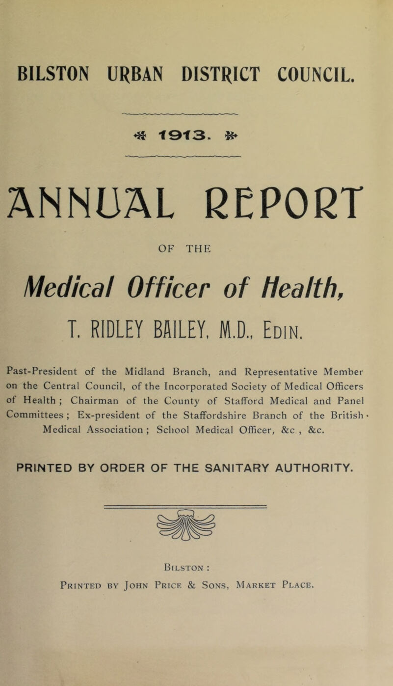 BILSTON URBAN DISTRICT COUNCIL. ♦3$ 1913. ^ ANNUAL REPORT OF THE Medical Officer of health, T. RIDLEY BAILEY, M.D., Edin. Past-President of the Midland Branch, and Representative Member on the Central Council, of the Incorporated Society of Medical Officers of Health ; Chairman of the County of Stafford Medical and Panel Committees ; Ex-president of the Staffordshire Branch of the British • Medical Association ; School Medical Officer, &c , &c. PRINTED BY ORDER OF THE SANITARY AUTHORITY. Bilston : Printed by John Price & Sons, Market Place.