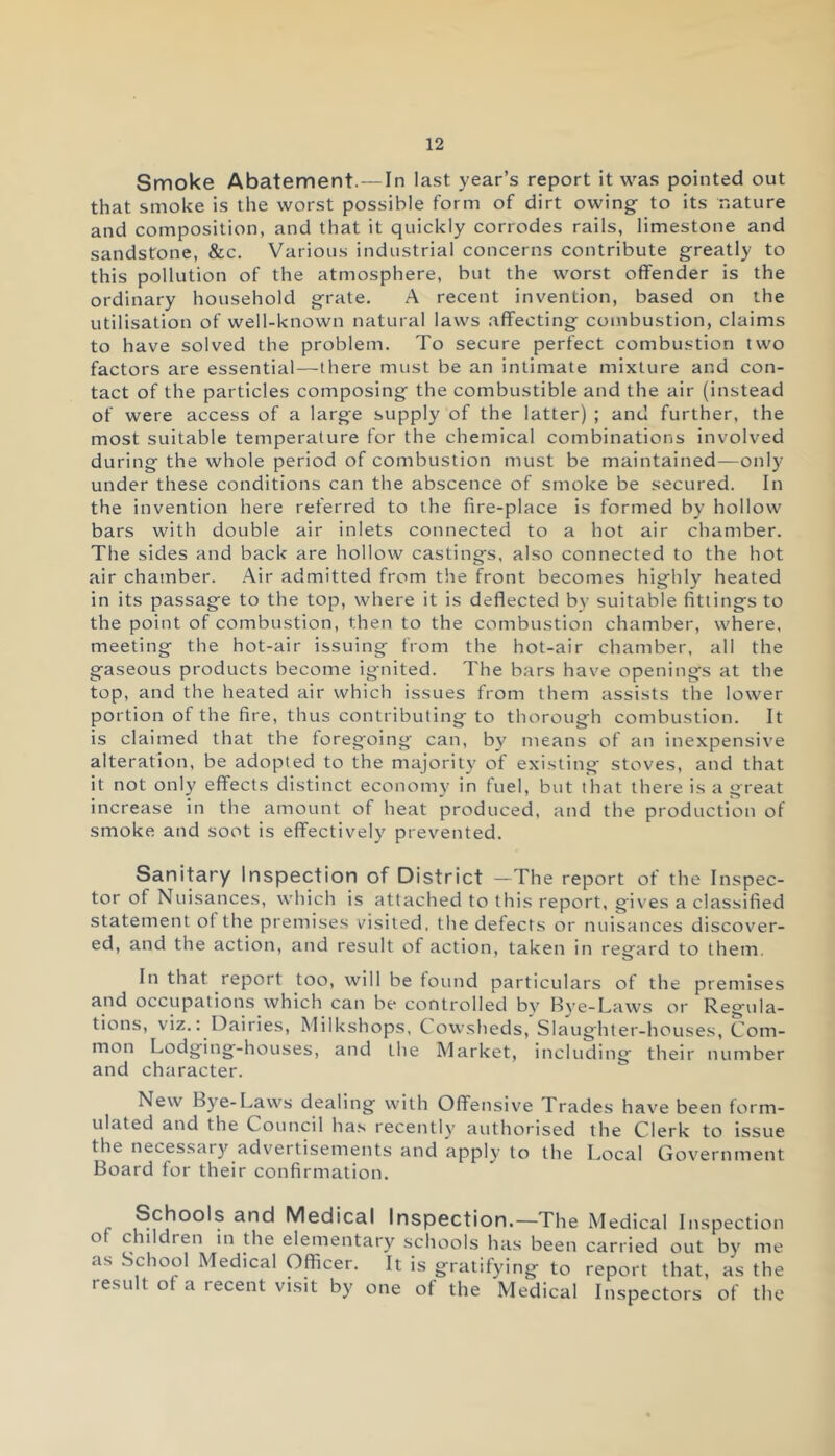 Smoke Abatement.—In last year’s report it was pointed out that smoke is the worst possible form of dirt owing- to its nature and composition, and that it quickly corrodes rails, limestone and sandstone, &c. Various industrial concerns contribute greatly to this pollution of the atmosphere, but the worst offender is the ordinary household grate. A recent invention, based on the utilisation of well-known natural laws affecting combustion, claims to have solved the problem. To secure perfect combustion two factors are essential—there must be an intimate mixture and con- tact of the particles composing the combustible and the air (instead of were access of a large supply of the latter) ; and further, the most suitable temperature for the chemical combinations involved during the whole period of combustion must be maintained—only- under these conditions can the abscence of smoke be secured. In the invention here referred to the fire-place is formed by hollow bars with double air inlets connected to a hot air chamber. The sides and back are hollow castings, also connected to the hot air chamber. Air admitted from the front becomes highly heated in its passage to the top, where it is deflected by suitable fittings to the point of combustion, then to the combustion chamber, where, meeting the hot-air issuing from the hot-air chamber, all the gaseous products become ignited. The bars have openings at the top, and the heated air which issues from them assists the lower portion of the fire, thus contributing to thorough combustion. It is claimed that the foregoing can, by means of an inexpensive alteration, be adopted to the majority of existing stoves, and that it not only effects distinct economy in fuel, but that there is a great increase in the amount of heat produced, and the production of smoke and soot is effectively' prevented. Sanitary Inspection of District —The report of the Inspec- tor of Nuisances, which is attached to this report, gives a classified statement of the premises visited, the defects or nuisances discover- ed, and the action, and result of action, taken in regard to them. In that report too, will be found particulars of the premises and occupations which can be controlled by Bye-Laws or Regula- tions, viz.: Dairies, Milkshops, Cowsheds, Slaughter-houses, Com- mon Lodging-houses, and the Market, including their number and character. New Bye-Laws dealing with Offensive Trades have been form- ulated and the Council has recently' authorised the Clerk to issue the necessary advertisements and apply to the Local Government Board for their confirmation. Schools and Medical Inspection.—The Medical Inspection o c lildren in the elementary' schools has been carried out by' me as School Medical Officer. It is gratifying to report that, as the result of a recent visit by one of the Medical Inspectors of the