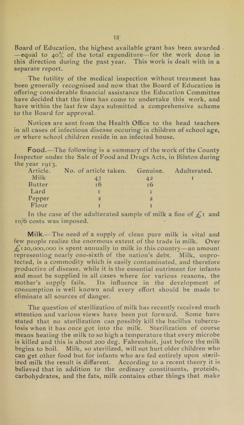 Board of Education, the highest available grant has been awarded —equal to 40% of the total expenditure—for the work done in this direction during the past year. This work is dealt with in a separate report. The futility of the medical inspection without treatment has been generally recognised and now that the Board of Education is offering considerable financial assistance the Education Committee have decided that the time has come to undertake this work, and have within the last few days submitted a comprehensive scheme to the Board for approval. Notices are sent from the Health Office to the head teachers in all cases of infectious disease occuring in children of school age, or where school children reside in an infected house. Food.—The following is a summary of the work of the County Inspector under, the Sale of Food and Drugs Acts, in Bilston during the year 1913. Article. No. of article taken. Genuine. Adulterated Milk 43 42 1 Butter 16 16 Lard 1 1 Pepper 2 2 Flour 1 1 In the case of the adulterated sample of milk a fine of £1 and 10/6 costs was imposed. Milk.—The need of a supply of clean pure milk is vital and few people realize the enormous extent of the trade in milk. Over ;£i 20,000,000 is spent annually in milk in this country—an amount representing nearly one-sixth of the nation’s debt. Milk, unpro- tected, is a commodity which is easily contaminated, and therefore productive of disease, while it is the essential nutriment for infants and must be supplied in all cases where for various reasons, the mother’s supply fails. Its influence in the development of consumption is well known and every effort should be made to eliminate all sources of danger. The question of sterilization of milk has recently received much attention and various views have been put forward. Some have stated that no sterilization can possibly kill the bacillus tubercu- losis when it has once got into the milk. Sterilization of course means heating the milk to so high a temperature that every microbe is killed and this is about 200 deg. Fahrenheit, just before the milk begins to boil. Milk, so sterilized, will not hurt older children who can get other food but for infants who are fed entirely upon steril- ized milk the result is different. According to a recent theory it is believed that in addition to the ordinary constituents, proteids, carbohydrates, and the fats, milk contains other things that make