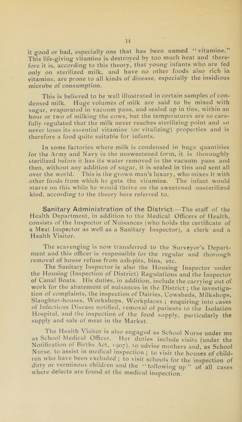 it good or bad, especially one that has been named “vitamine.” This life-giving- vitamine is destroyed by too much heat and there- fore it is, according to this theory, that young infants who are fed only on sterilized milk, and have no other foods also rich in vitamine, are prone to all kinds ot disease, especially the insidious microbe of consumption. This is believed to be well illustrated in certain samples of con- densed milk. Huge volumes of milk are said to be mixed with sugar, evaporated in vacuum pans, and sealed up in tins, within an hour or two of milking the cows, but the temperatures are so care- fully regulated that the milk never reaches sterilizing point and so never loses its essential vitamine lor vitalizing) properties and is therefore a food quite suitable for infants. In some factories where milk is condensed in huge quantities for the Army and Navy in the unsweetened form, it is thoroughly sterilized before it has its water removed in the vacuum pans and then, without any addition of sugar, it is sealed in tins and sent all over the world. This is the grown man’s luxury, who mixes it with other foods from which he gets the vitamine. The infant would starve on this while he would thrive on the sweetened unsterilized kind, according to the theory here referred to. Sanitary Administration of the District.—The staff of the Health Department, in addition to the Medical Officers of Health, consists of the Inspector of Nuisances (who holds the certificate of a Meat Inspector as well as a Sanitary Inspector), a clerk and a Health Visitor. The scavenging is now transferred to the Surveyor’s Depart- ment and this officer is responsible for the regular and thorough removal of house refuse from ash-pits, bins, etc. The Sanitary Inspector is also the Housing' Inspector under the Housing (Inspection of District) Regulations and the Inspector ot Canal Boats. His duties, in addition, include the carrying out of work for the abatement of nuisances in the District ; the'investiga- tion of complaints, the inspection of Dairies, Cowsheds, Milkshops, Slaughter-houses, Workshops, Workplaces ; enquiring into cases ot Infectious Disease notified, removal ot patients to the Isolation Hospital, and the inspection of the food supply, particularly the supply and sale of meat in the Market. I he Health \ isitor is also engaged as School Nurse under me as School Medical Officei. Her duties include visits (under the Notification of Births Act, 1907), to advise mothers and, as School Nuise, to assist in medical inspection j to visit the houses of child- ten who have been excluded , to visit schools for the inspection of dirty or verminous children and the “ following up ” of all cases where defects are found at the medical inspection.